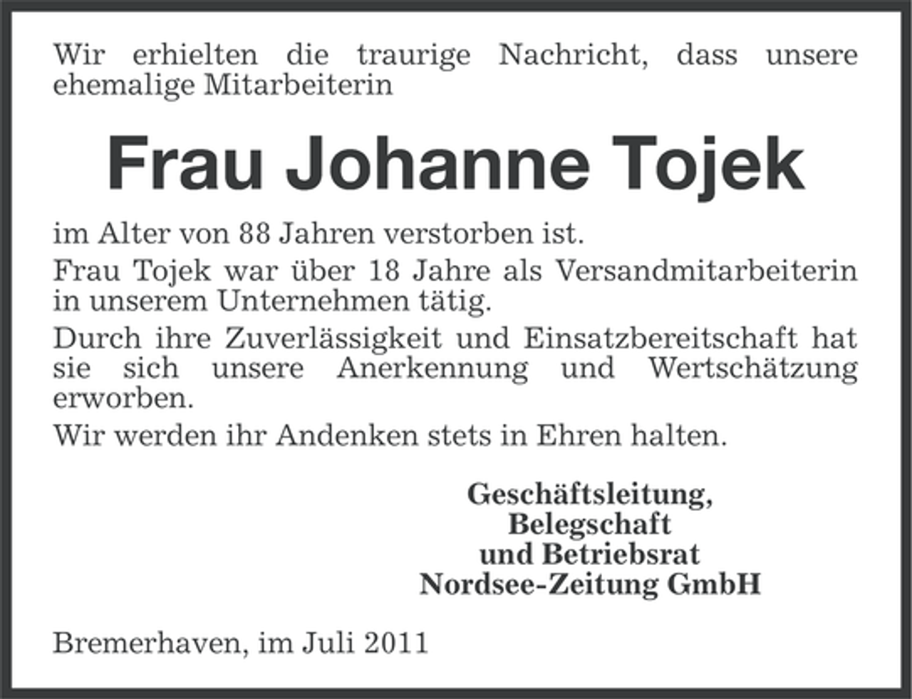 <p>Wir erhielten die traurige Nachricht, dass unsere<br />ehemalige Mitarbeiterin</p><p>Frau Johanne Tojek<br />im Alter von 88 Jahren verstorben ist.<br />Frau Tojek war über 18 Jahre als Versandmitarbeiterin<br />in unserem Unternehmen tätig.<br />Durch ihre Zuverlässigkeit und Einsatzbereitschaft hat<br />sie sich unsere Anerkennung und Wertschätzung<br />erworben.<br />Wir werden ihr Andenken stets in Ehren halten.<br />Geschäftsleitung,<br />Belegschaft<br />und Betriebsrat<br />Nordsee-Zeitung GmbH<br />Bremerhaven, im Juli 2011</p>
