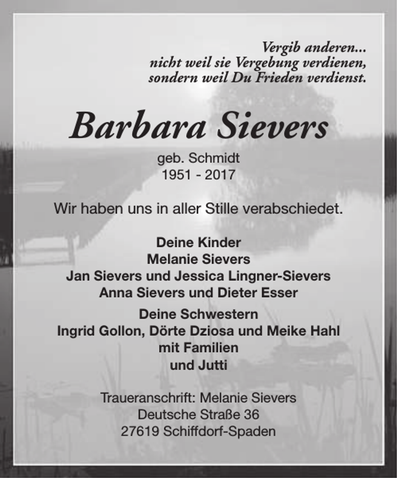 <p>Vergib anderen...<br />nicht weil sie Vergebung verdienen,<br />sondern weil Du Frieden verdienst.</p><p>Barbara Sievers<br />geb. Schmidt<br />1951 - 2017</p><p>Wir haben uns in aller Stille verabschiedet.<br />Deine Kinder<br />Melanie Sievers<br />Jan Sievers und Jessica Lingner-Sievers<br />Anna Sievers und Dieter Esser<br />Deine Schwestern<br />Ingrid Gollon, Dörte Dziosa und Meike Hahl<br />mit Familien<br />und Jutti<br />Traueranschrift: Melanie Sievers<br />Deutsche Straße 36<br />27619 Schiffdorf-Spaden</p>