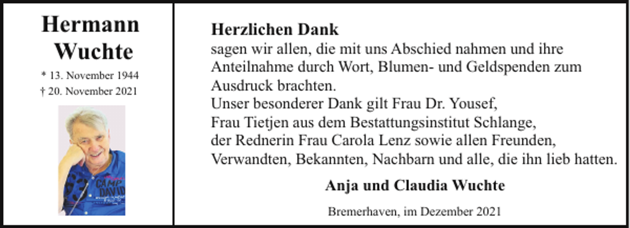 <p>Hermann<br />Wuchte<br />* 13. November 1944<br />† 20. November 2021</p><p>Herzlichen Dank</p><p>sagen wir allen, die mit uns Abschied nahmen und ihre<br />Anteilnahme durch Wort, Blumen- und Geldspenden zum<br />Ausdruck brachten.<br />Unser besonderer Dank gilt Frau Dr. Yousef,<br />Frau Tietjen aus dem Bestattungsinstitut Schlange,<br />der Rednerin Frau Carola Lenz sowie allen Freunden,<br />Verwandten, Bekannten, Nachbarn und alle, die ihn lieb hatten.<br />Anja und Claudia Wuchte<br />Bremerhaven, im Dezember 2021</p>