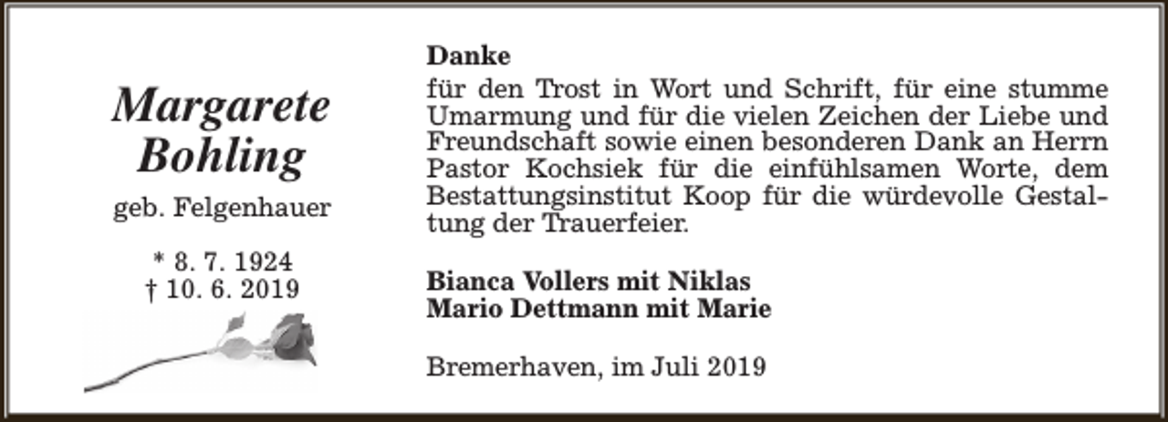 <p>Margarete<br />Bohling<br />geb. Felgenhauer<br />* 8. 7. 1924<br />† 10. 6. 2019</p><p>Danke<br />für den Trost in Wort und Schrift, für eine stumme<br />Umarmung und für die vielen Zeichen der Liebe und<br />Freundschaft sowie einen besonderen Dank an Herrn<br />Pastor Kochsiek für die einfühlsamen Worte, dem<br />Bestattungsinstitut Koop für die würdevolle Gestaltung der Trauerfeier.<br />Bianca Vollers mit Niklas<br />Mario Dettmann mit Marie<br />Bremerhaven, im Juli 2019</p>