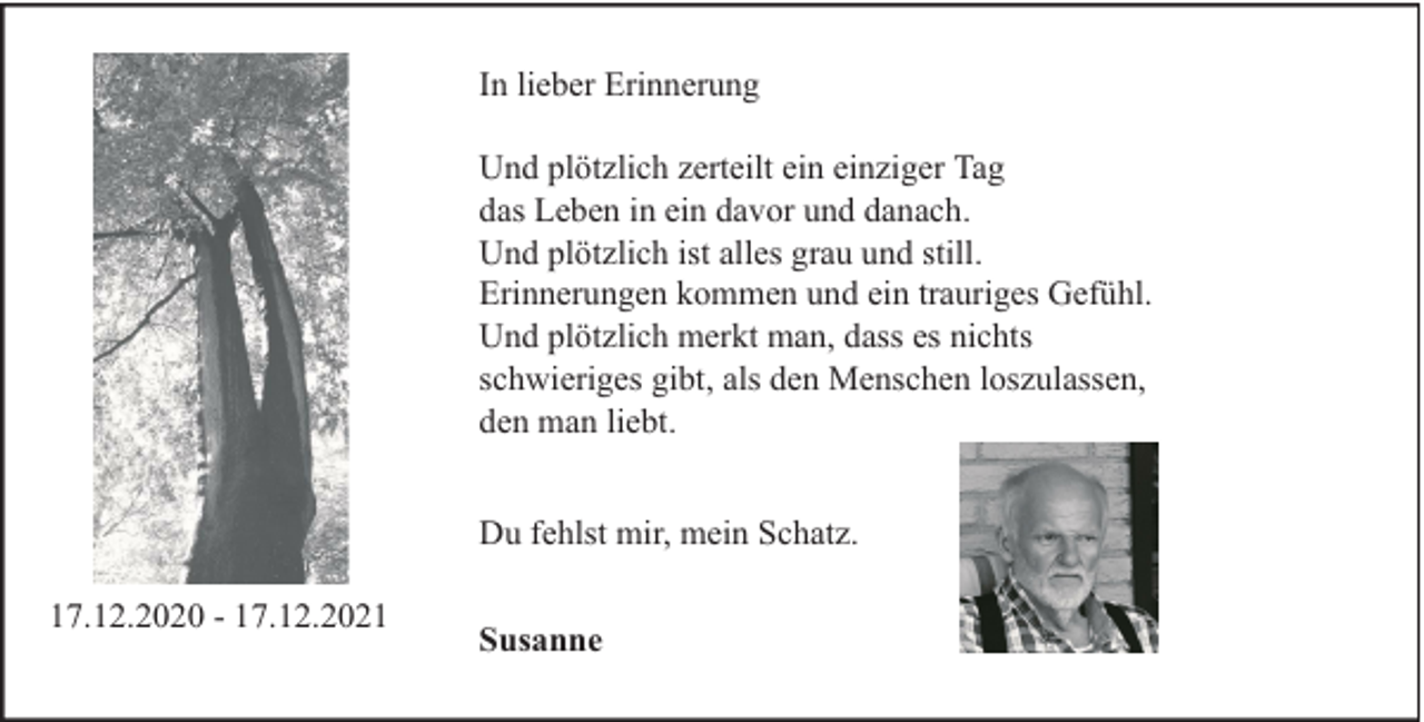 <p>In lieber Erinnerung<br />Und plötzlich zerteilt ein einziger Tag<br />das Leben in ein davor und danach.<br />Und plötzlich ist alles grau und still.<br />Erinnerungen kommen und ein trauriges Gefühl.<br />Und plötzlich merkt man, dass es nichts<br />schwieriges gibt, als den Menschen loszulassen,<br />den man liebt.<br />Du fehlst mir, mein Schatz.<br />17.12.2020 - 17.12.2021</p>
<p>Susanne</p>