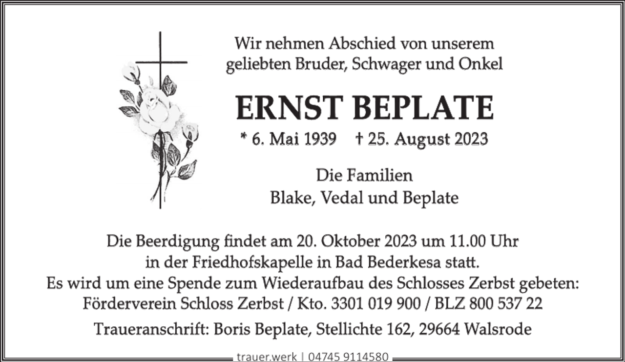 <p>Wir nehmen Abschied von unserem<br />geliebten Bruder, Schwager und Onkel</p><p>ERNST BEPLATE<br />* 6. Mai 1939</p><p>† 25. August 2023</p><p>Die Familien<br />Blake, Vedal und Beplate<br />Die Beerdigung ﬁndet am 20. Oktober 2023 um 11.00 Uhr<br />in der Friedhofskapelle in Bad Bederkesa statt.<br />Es wird um eine Spende zum Wiederaufbau des Schlosses Zerbst gebeten:<br />Förderverein Schloss Zerbst / Kto. 3300 / BLZ 800 537 22<br />Traueranschrift: Boris Beplate, Stellichte 162, 29664 Walsrode<br />trauer.werk | 04745 9114580</p>