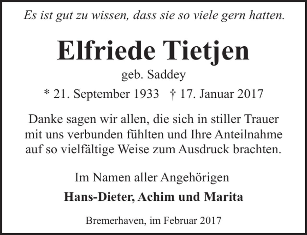 <p>Es ist gut zu wissen, dass sie so viele gern hatten.</p><p>Elfriede Tietjen<br />geb. Saddey</p><p>* 21. September 1933 † 17. Januar 2017<br />Danke sagen wir allen, die sich in stiller Trauer<br />mit uns verbunden fühlten und Ihre Anteilnahme<br />auf so vielfältige Weise zum Ausdruck brachten.<br />Im Namen aller Angehörigen<br />Hans-Dieter, Achim und Marita<br />Bremerhaven, im Februar 2017</p>