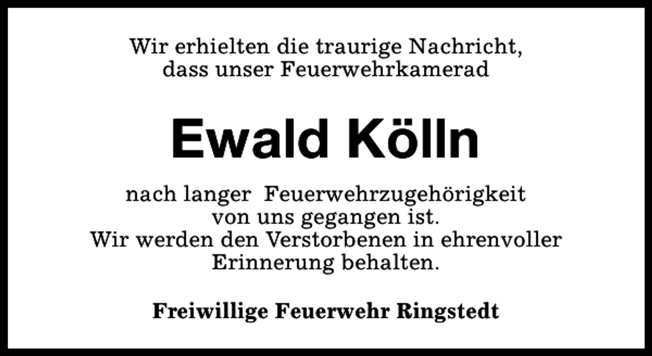 <p>Wir erhielten die traurige Nachricht,<br />dass unser Feuerwehrkamerad</p><p>Ewald Kölln<br />nach langer Feuerwehrzugehörigkeit<br />von uns gegangen ist.<br />Wir werden den Verstorbenen in ehrenvoller<br />Erinnerung behalten.<br />Freiwillige Feuerwehr Ringstedt</p>