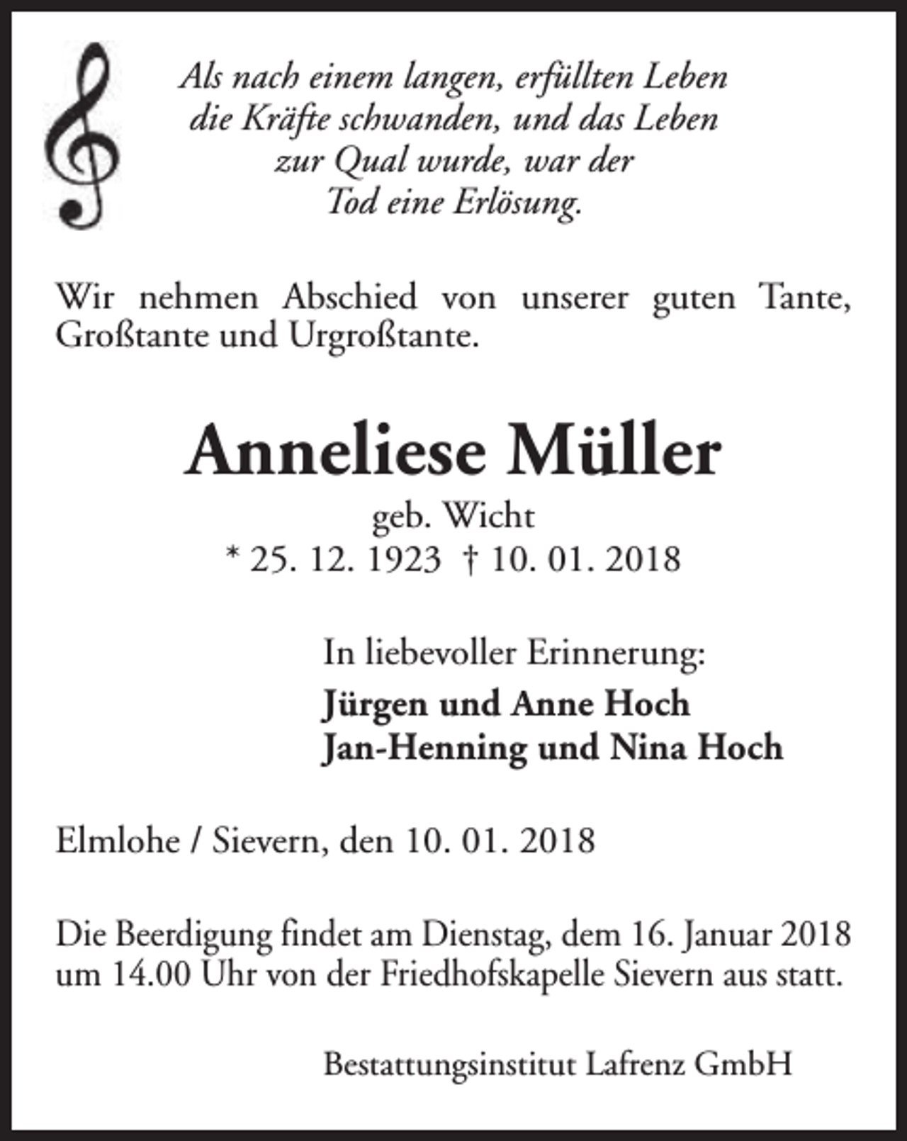 <p>Als nach einem langen, erfüllten Leben<br />die Kräfte schwanden, und das Leben<br />zur Qual wurde, war der<br />Tod eine Erlösung.<br />Wir nehmen Abschied von unserer guten Tante,<br />Großtante und Urgroßtante.</p><p>Anneliese Müller<br />geb. Wicht<br />* 25. 12. 1923 † 10. 01. 2018</p><p>In liebevoller Erinnerung:<br />Jürgen und Anne Hoch<br />Jan-Henning und Nina Hoch<br />Elmlohe / Sievern, den 10. 01. 2018<br />Die Beerdigung findet am Dienstag, dem 16. Januar 2018<br />um 14.00 Uhr von der Friedhofskapelle Sievern aus statt.<br />Bestattungsinstitut Lafrenz GmbH</p>