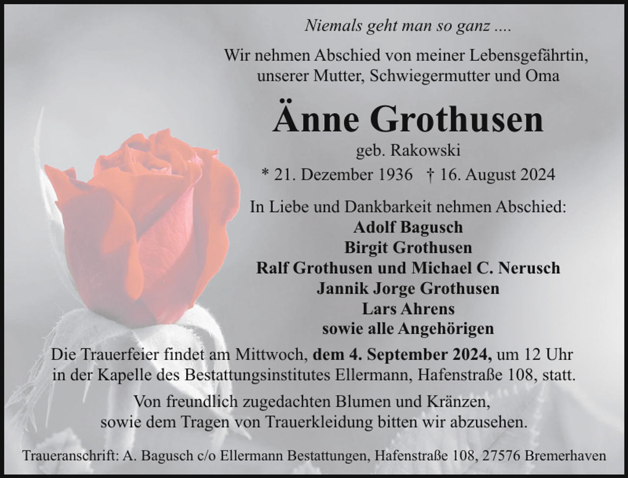 <p>Niemals geht man so ganz ....<br />Wir nehmen Abschied von meiner Lebensgefährtin,<br />unserer Mutter, Schwiegermutter und Oma</p><p>Änne Grothusen</p><p>geb. Rakowski<br />* 21. Dezember 1936 † 16. August 2024<br />In Liebe und Dankbarkeit nehmen Abschied:<br />Adolf Bagusch<br />Birgit Grothusen<br />Ralf Grothusen und Michael C. Nerusch<br />Jannik Jorge Grothusen<br />Lars Ahrens<br />sowie alle Angehörigen<br />Die Trauerfeier findet am Mittwoch, dem 4. September 2024, um 12 Uhr<br />in der Kapelle des Bestattungsinstitutes Ellermann, Hafenstraße 108, statt.<br />Von freundlich zugedachten Blumen und Kränzen,<br />sowie dem Tragen von Trauerkleidung bitten wir abzusehen.<br />Traueranschrift: A. Bagusch c/o Ellermann Bestattungen, Hafenstraße 108, 27576 Bremerhaven</p>