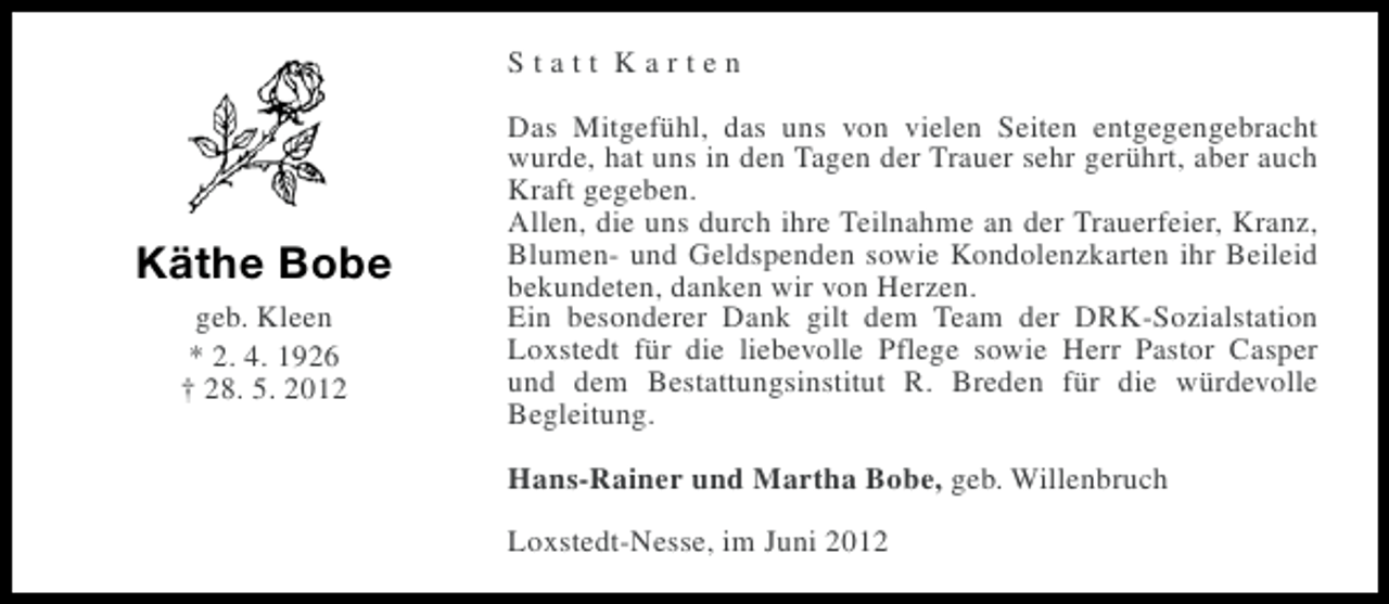 <p>Statt Karten</p><p>Käthe Bobe<br />geb. Kleen<br />* 2. 4. 1926<br />† 28. 5. 2012</p><p>Das Mitgefühl, das uns von vielen Seiten entgegengebracht<br />wurde, hat uns in den Tagen der Trauer sehr gerührt, aber auch<br />Kraft gegeben.<br />Allen, die uns durch ihre Teilnahme an der Trauerfeier, Kranz,<br />Blumen- und Geldspenden sowie Kondolenzkarten ihr Beileid<br />bekundeten, danken wir von Herzen.<br />Ein besonderer Dank gilt dem Team der DRK-Sozialstation<br />Loxstedt für die liebevolle Pflege sowie Herr Pastor Casper<br />und dem Bestattungsinstitut R. Breden für die würdevolle<br />Begleitung.<br />Hans-Rainer und Martha Bobe, geb. Willenbruch<br />Loxstedt-Nesse, im Juni 2012</p>
