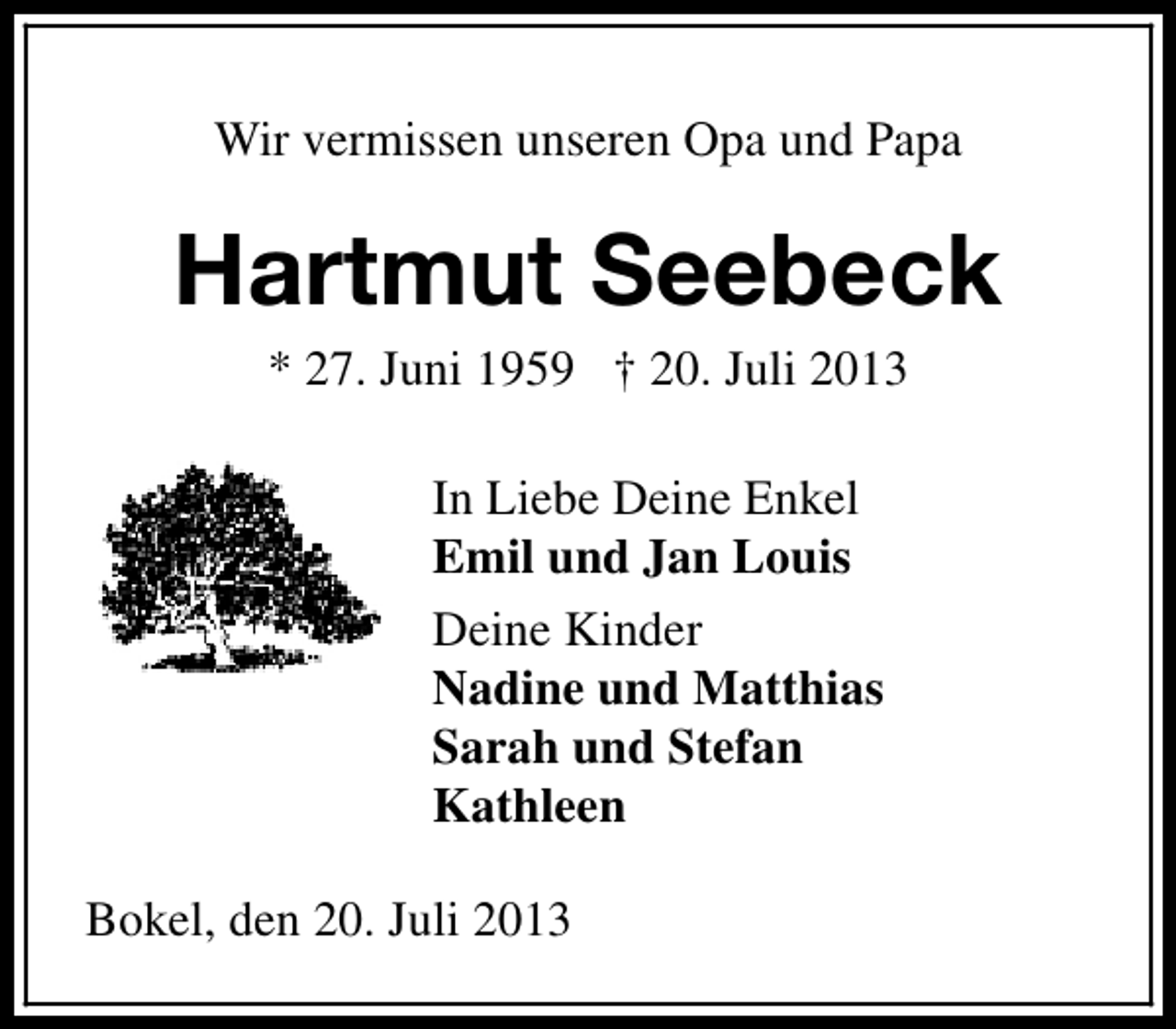 <p>Wir vermissen unseren Opa und Papa</p><p>Hartmut Seebeck<br />* 27. Juni 1959 † 20. Juli 2013<br />In Liebe Deine Enkel<br />Emil und Jan Louis<br />Deine Kinder<br />Nadine und Matthias<br />Sarah und Stefan<br />Kathleen<br />Bokel, den 20. Juli 2013</p>