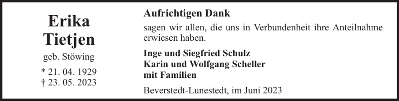 <p>Erika<br />Tietjen<br />geb. Stöwing</p><p>* 21. 04. 1929<br />† 23. 05. 2023</p><p>Aufrichtigen Dank<br />sagen wir allen, die uns in Verbundenheit ihre Anteilnahme<br />erwiesen haben.<br />Inge und Siegfried Schulz<br />Karin und Wolfgang Scheller<br />mit Familien<br />Beverstedt-Lunestedt, im Juni 2023</p>