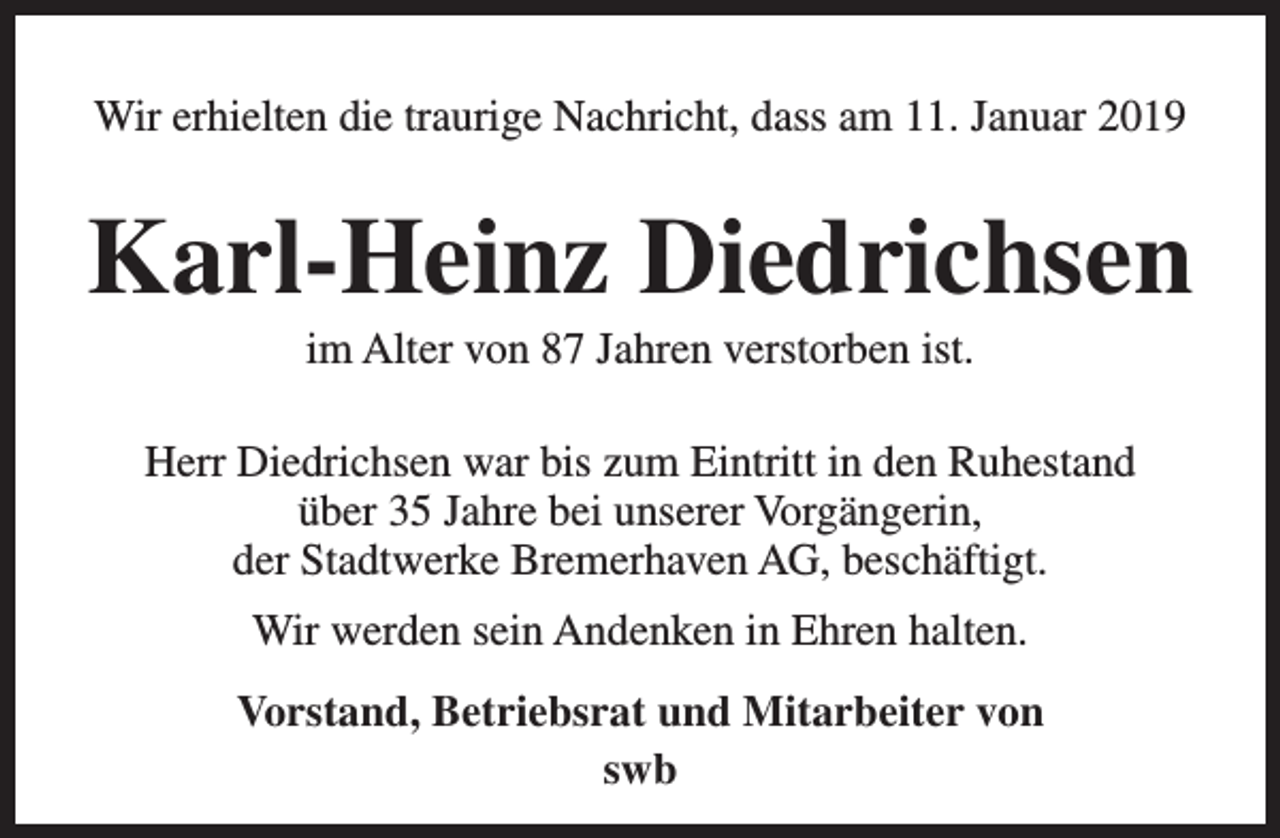<p>Wir erhielten die traurige Nachricht, dass am 11. Januar 2019</p><p>Karl-Heinz Diedrichsen<br />im Alter von 87 Jahren verstorben ist.</p><p>Herr Diedrichsen war bis zum Eintritt in den Ruhestand<br />über 35 Jahre bei unserer Vorgängerin,<br />der Stadtwerke Bremerhaven AG, beschäftigt.<br />Wir werden sein Andenken in Ehren halten.<br />Vorstand, Betriebsrat und Mitarbeiter von<br />swb</p>