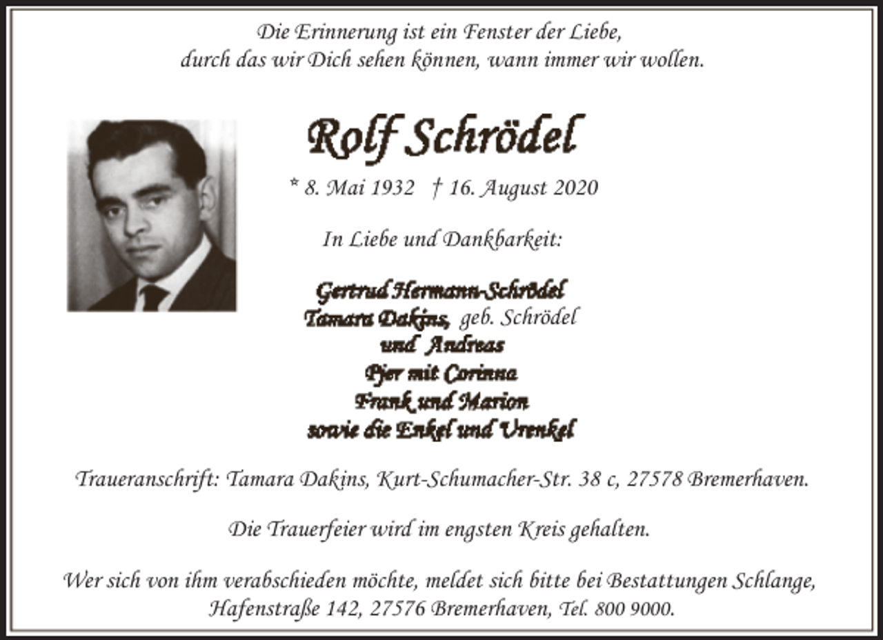 <p>Die Erinnerung ist ein Fenster der Liebe,<br />durch das wir Dich sehen können, wann immer wir wollen.</p><p>* 8. Mai 1932 † 16. August 2020<br />In Liebe und Dankbarkeit:<br />geb. Schrödel</p><p>Traueranschrift: Tamara Dakins, Kurt-Schumacher-Str. 38 c, 27578 Bremerhaven.<br />Die Trauerfeier wird im engsten Kreis gehalten.<br />Wer sich von ihm verabschieden möchte, meldet sich bitte bei Bestattungen Schlange,<br />Hafenstraße 142, 27576 Bremerhaven, Tel. 800 9000.</p>