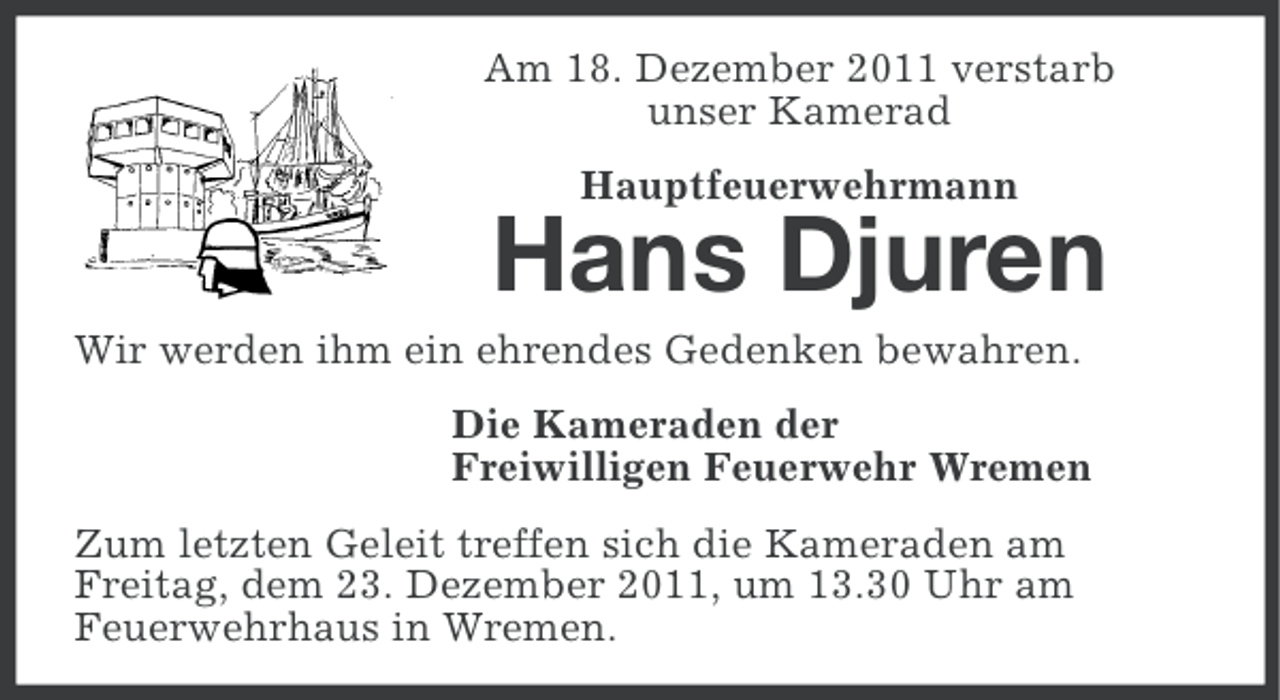 <p>Am 18. Dezember 2011 verstarb<br />unser Kamerad<br />Hauptfeuerwehrmann</p><p>Hans Djuren<br />Wir werden ihm ein ehrendes Gedenken bewahren.<br />Die Kameraden der<br />Freiwilligen Feuerwehr Wremen<br />Zum letzten Geleit treffen sich die Kameraden am<br />Freitag, dem 23. Dezember 2011, um 13.30 Uhr am<br />Feuerwehrhaus in Wremen.</p>