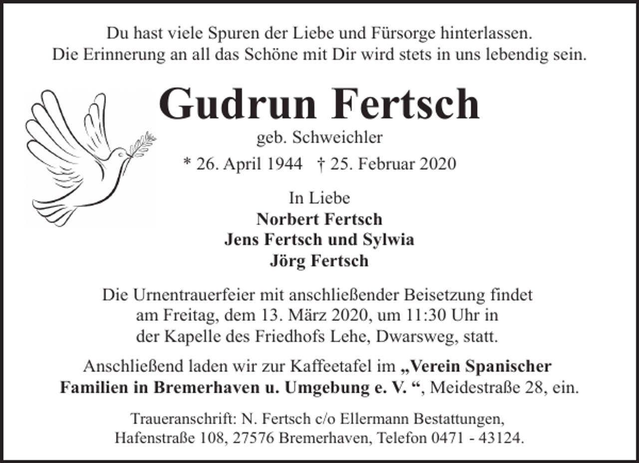 <p>Du hast viele Spuren der Liebe und Fürsorge hinterlassen.<br />Die Erinnerung an all das Schöne mit Dir wird stets in uns lebendig sein.</p>
<p>Gudrun Fertsch<br />geb. Schweichler<br />* 26. April 1944 † 25. Februar 2020<br />In Liebe<br />Norbert Fertsch<br />Jens Fertsch und Sylwia<br />Jörg Fertsch<br />Die Urnentrauerfeier mit anschließender Beisetzung findet<br />am Freitag, dem 13. März 2020, um 11:30 Uhr in<br />der Kapelle des Friedhofs Lehe, Dwarsweg, statt.</p>
<p>Anschließend laden wir zur Kaffeetafel im „Verein Spanischer<br />Familien in Bremerhaven u. Umgebung e. V. “, Meidestraße 28, ein.<br />Traueranschrift: N. Fertsch c/o Ellermann Bestattungen,<br />Hafenstraße 108, 27576 Bremerhaven, Telefon 0471 - 43124.</p>