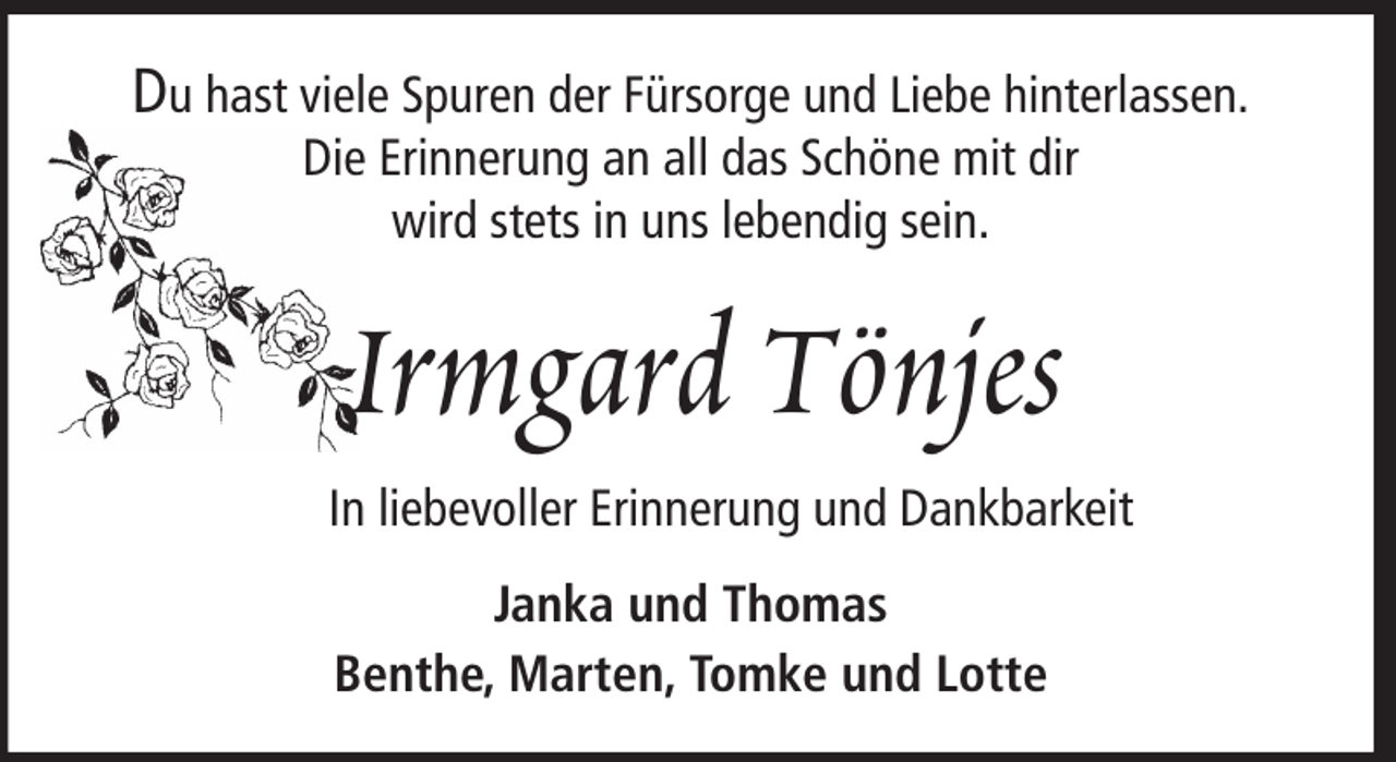 <p>Du hast viele Spuren der Fürsorge und Liebe hinterlassen.<br />Die Erinnerung an all das Schöne mit dir<br />wird stets in uns lebendig sein.</p><p>Irmgard Tönjes<br />In liebevoller Erinnerung und Dankbarkeit<br />Janka und Thomas<br />Benthe, Marten, Tomke und Lotte</p>