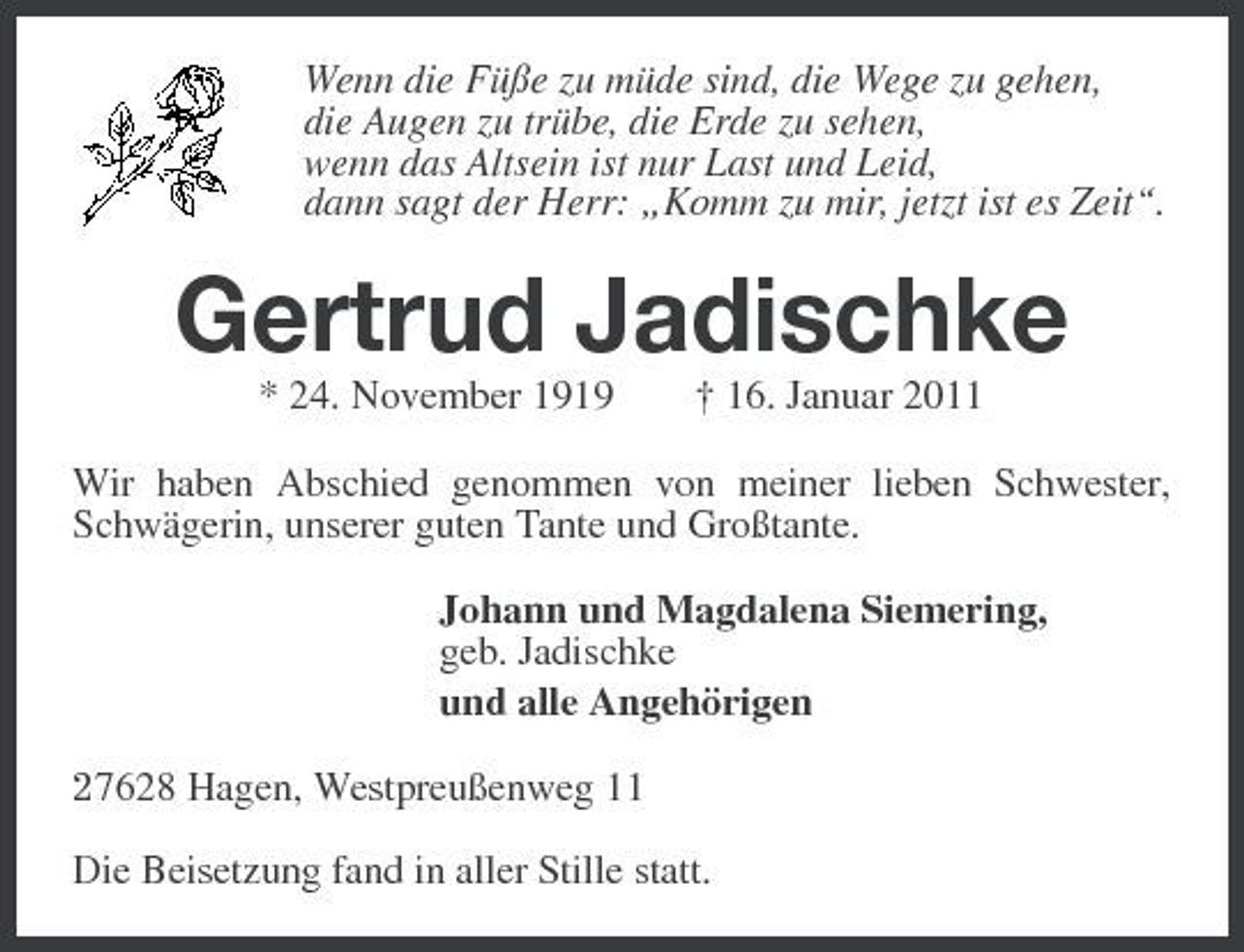 <p>Wenn die Füße zu müde sind, die Wege zu gehen, die Augen zu trübe, die Erde zu sehen, wenn das Altsein ist nur Last und Leid, dann sagt der Herr: „Komm zu mir, jetzt ist es Zeit“.</p><p>Gertrud Jadischke<br />* 24. November 1919 † 16. Januar 2011 Wir haben Abschied genommen von meiner lieben Schwester, Schwägerin, unserer guten Tante und Großtante. Johann und Magdalena Siemering, geb. Jadischke und alle Angehörigen 27628 Hagen, Westpreußenweg 11 Die Beisetzung fand in aller Stille statt.</p>
