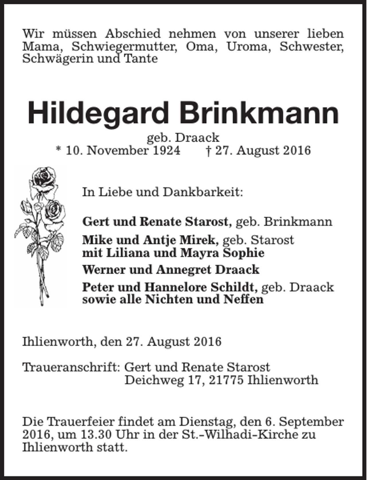 <p>Wir müssen Abschied nehmen von unserer lieben<br />Mama, Schwiegermutter, Oma, Uroma, Schwester,<br />Schwägerin und Tante</p><p>Hildegard Brinkmann<br />geb. Draack<br />* 10. November 1924<br />† 27. August 2016<br />In Liebe und Dankbarkeit:<br />Gert und Renate Starost, geb. Brinkmann<br />Mike und Antje Mirek, geb. Starost<br />mit Liliana und Mayra Sophie<br />Werner und Annegret Draack<br />Peter und Hannelore Schildt, geb. Draack<br />sowie alle Nichten und Neffen<br />Ihlienworth, den 27. August 2016<br />Traueranschrift: Gert und Renate Starost<br />Deichweg 17, 21775 Ihlienworth<br />Die Trauerfeier findet am Dienstag, den 6. September<br />2016, um 13.30 Uhr in der St.-Wilhadi-Kirche zu<br />Ihlienworth statt.</p>