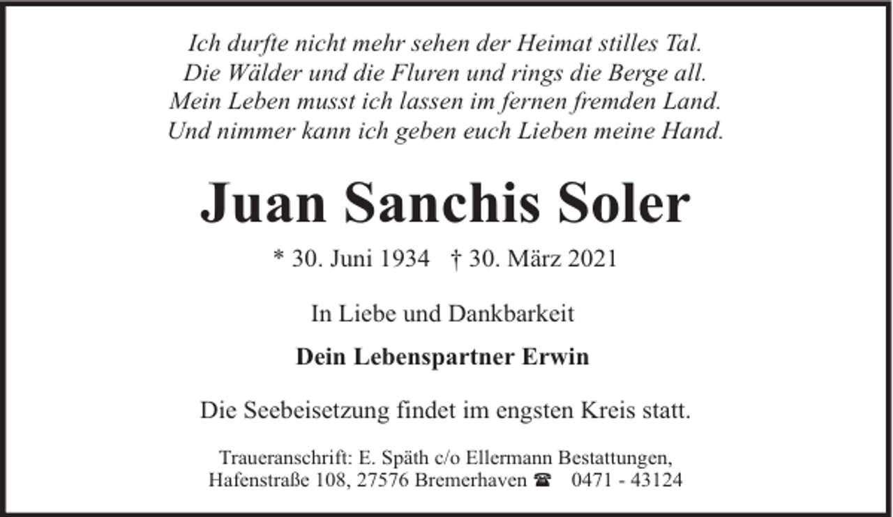 <p>Ich durfte nicht mehr sehen der Heimat stilles Tal.<br />Die Wälder und die Fluren und rings die Berge all.<br />Mein Leben musst ich lassen im fernen fremden Land.<br />Und nimmer kann ich geben euch Lieben meine Hand.</p><p>Juan Sanchis Soler<br />* 30. Juni 1934 † 30. März 2021<br />In Liebe und Dankbarkeit<br />Dein Lebenspartner Erwin<br />Die Seebeisetzung findet im engsten Kreis statt.<br />Traueranschrift: E. Späth c/o Ellermann Bestattungen,<br />Hafenstraße 108, 27576 Bremerhaven ( 0471 - 43124</p>