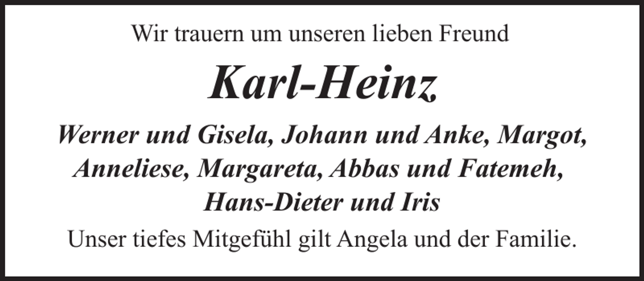 <p>Wir trauern um unseren lieben Freund</p><p>Karl-Heinz<br />Werner und Gisela, Johann und Anke, Margot,<br />Anneliese, Margareta, Abbas und Fatemeh,<br />Hans-Dieter und Iris<br />Unser tiefes Mitgefühl gilt Angela und der Familie.</p>