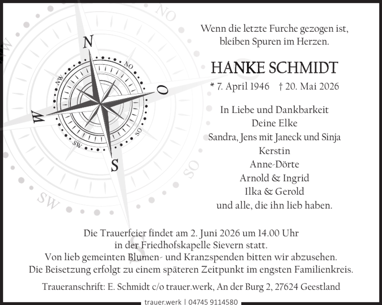 <p>Wenn die letzte Furche gezogen ist,<br />bleiben Spuren im Herzen.</p>
<p>HANKE<br />NKE<br />N<br />KE<br />E SCHMIDT</p>
<p>O</p>
<p>NW</p>
<p>NO</p>
<p>* 7. April 1946 † 20. Mai 2026</p>
<p>SO</p>
<p>O</p>
<p>NW</p>
<p>NO</p>
<p>SO</p>
<p>SW</p>
<p>SW</p>
<p>In Liebe und Dankbarkeit<br />Deine Elke<br />Sandra, Jens mit Janeck und Sinja<br />Kerstin<br />Anne-Dörte<br />Arnold &amp; Ingrid<br />Ilka &amp; Gerold<br />und alle, die ihn lieb haben.</p>
<p>ndet am 2. Juni 2026 um 14.00 Uhr<br />Die Trauerfeier ﬁ<br />ﬁndet<br />in der Friedhofskapelle Sievern statt.<br />Von lieb gemeinten Blumen- und Kranzspenden bitten wir abzusehen.<br />Die Beisetzung erfolgt zu einem späteren Zeitpunkt im engsten Familienkreis.<br />Traueranschrift: E. Schmidt c/o trauer.werk, An der Burg 2, 27624 Geestland<br />trauer.werk | 04745 9114580</p>