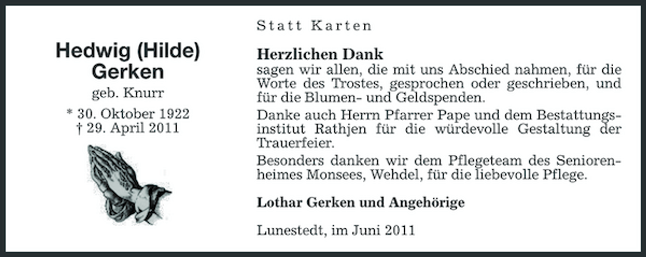 <p>Statt Karten</p><p>Hedwig (Hilde) Gerken<br />geb. Knurr * 30. Oktober 1922 † 29. April 2011</p><p>Herzlichen Dank<br />sagen wir allen, die mit uns Abschied nahmen, für die Worte des Trostes, gesprochen oder geschrieben, und für die Blumen- und Geldspenden. Danke auch Herrn Pfarrer Pape und dem Bestattungsinstitut Rathjen für die würdevolle Gestaltung der Trauerfeier. Besonders danken wir dem Pflegeteam des Seniorenheimes Monsees, Wehdel, für die liebevolle Pflege. Lothar Gerken und Angehörige Lunestedt, im Juni 2011</p>