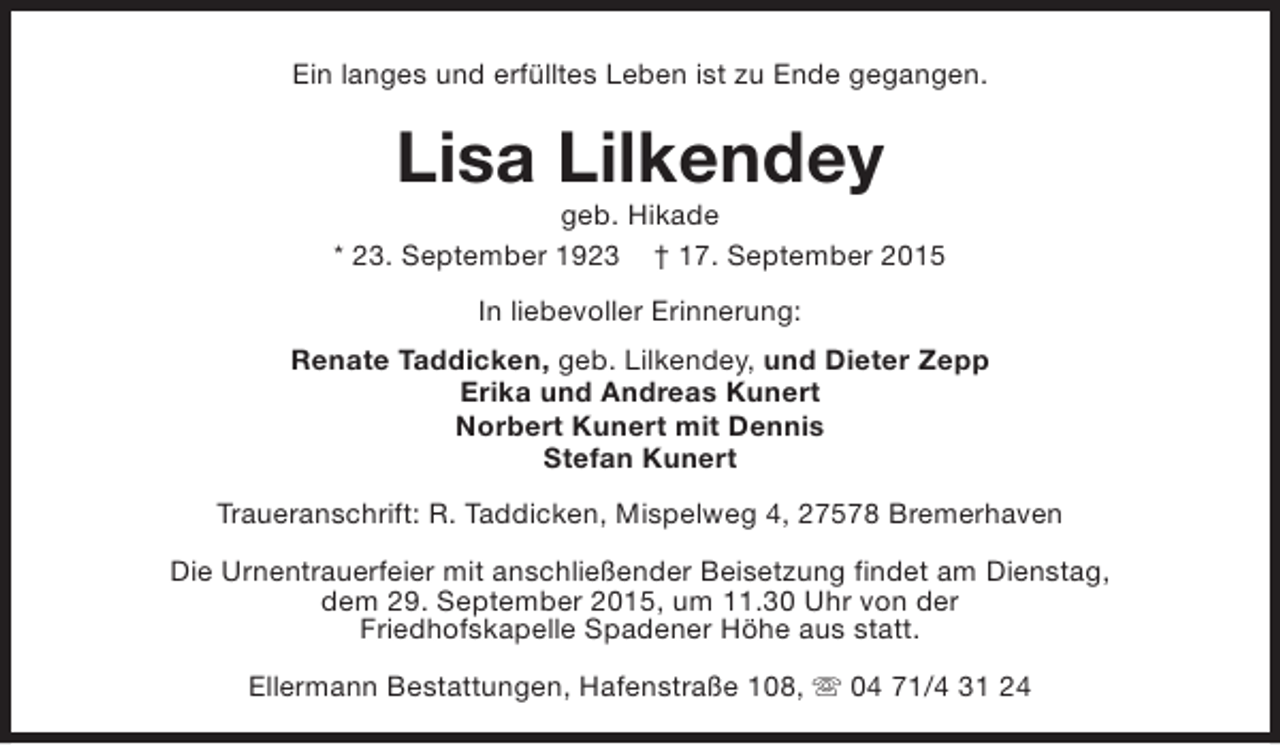 <p>Ein langes und erfülltes Leben ist zu Ende gegangen.</p><p>Lisa Lilkendey</p><p>geb. Hikade<br />* 23. September 1923 † 17. September 2015<br />In liebevoller Erinnerung:<br />Renate Taddicken, geb. Lilkendey, und Dieter Zepp<br />Erika und Andreas Kunert<br />Norbert Kunert mit Dennis<br />Stefan Kunert<br />Traueranschrift: R. Taddicken, Mispelweg 4, 27578 Bremerhaven<br />Die Urnentrauerfeier mit anschließender Beisetzung findet am Dienstag,<br />dem 29. September 2015, um 11.30 Uhr von der<br />Friedhofskapelle Spadener Höhe aus statt.<br />Ellermann Bestattungen, Hafenstraße 108, s 04 71/4 31 24</p>