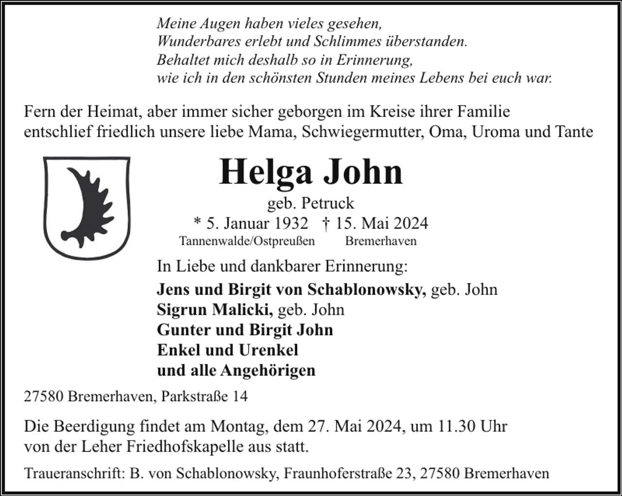 <p>Meine Augen haben vieles gesehen,<br />Wunderbares erlebt und Schlimmes überstanden.<br />Behaltet mich deshalb so in Erinnerung,<br />wie ich in den schönsten Stunden meines Lebens bei euch war.</p><p>Fern der Heimat, aber immer sicher geborgen im Kreise ihrer Familie<br />entschlief friedlich unsere liebe Mama, Schwiegermutter, Oma, Uroma und Tante</p><p>Helga John</p><p>geb. Petruck<br />* 5. Januar 1932 † 15. Mai 2024</p><p>Tannenwalde/Ostpreußen</p><p>Bremerhaven</p><p>In Liebe und dankbarer Erinnerung:<br />Jens und Birgit von Schablonowsky, geb. John<br />Sigrun Malicki, geb. John<br />Gunter und Birgit John<br />Enkel und Urenkel<br />und alle Angehörigen<br />27580 Bremerhaven, Parkstraße 14</p><p>Die Beerdigung findet am Montag, dem 27. Mai 2024, um 11.30 Uhr<br />von der Leher Friedhofskapelle aus statt.<br />Traueranschrift: B. von Schablonowsky, Fraunhoferstraße 23, 27580 Bremerhaven</p>