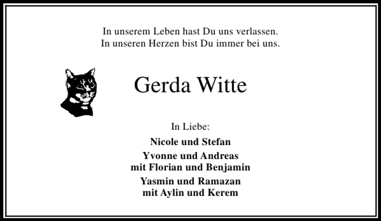 <p>In unserem Leben hast Du uns verlassen.<br />In unseren Herzen bist Du immer bei uns.</p>
<p>Gerda Witte<br />In Liebe:<br />Nicole und Stefan<br />Yvonne und Andreas<br />mit Florian und Benjamin<br />Yasmin und Ramazan<br />mit Aylin und Kerem</p>