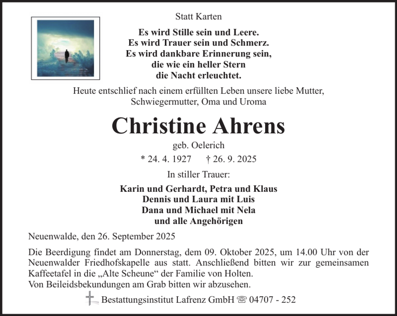 <p>Statt Karten<br />Es wird Stille sein und Leere.<br />Es wird Trauer sein und Schmerz.<br />Es wird dankbare Erinnerung sein,<br />die wie ein heller Stern<br />die Nacht erleuchtet.<br />Heute entschlief nach einem erfüllten Leben unsere liebe Mutter,<br />Schwiegermutter, Oma und Uroma</p><p>Christine Ahrens<br />geb. Oelerich<br />* 24. 4. 1927 † 26. 9. 2025<br />In stiller Trauer:<br />Karin und Gerhardt, Petra und Klaus<br />Dennis und Laura mit Luis<br />Dana und Michael mit Nela<br />und alle Angehörigen<br />Neuenwalde, den 26. September 2025<br />Die Beerdigung findet am Donnerstag, dem 09. Oktober 2025, um 14.00 Uhr von der<br />Neuenwalder Friedhofskapelle aus statt. Anschließend bitten wir zur gemeinsamen<br />Kaffeetafel in die „Alte Scheune“ der Familie von Holten.<br />Von Beileidsbekundungen am Grab bitten wir abzusehen.<br />Bestattungsinstitut Lafrenz GmbH</p><p>04707 - 252</p>