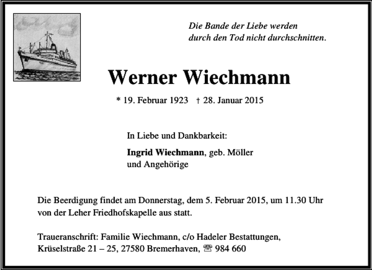 <p>Die Bande der Liebe werden<br />durch den Tod nicht durchschnitten.</p><p>Werner Wiechmann<br />* 19. Februar 1923 † 28. Januar 2015<br />In Liebe und Dankbarkeit:<br />Ingrid Wiechmann, geb. Möller<br />und Angehörige<br />Die Beerdigung findet am Donnerstag, dem 5. Februar 2015, um 11.30 Uhr<br />von der Leher Friedhofskapelle aus statt.<br />Traueranschrift: Familie Wiechmann, c/o Hadeler Bestattungen,<br />Krüselstraße 21 – 25, 27580 Bremerhaven, ℡ 984 660</p>