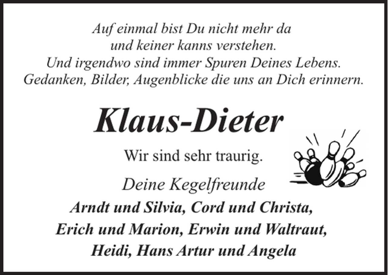 <p>Auf einmal bist Du nicht mehr da<br />und keiner kanns verstehen.<br />Und irgendwo sind immer Spuren Deines Lebens.<br />Gedanken, Bilder, Augenblicke die uns an Dich erinnern.</p><p>Klaus-Dieter<br />Wir sind sehr traurig.</p><p>Deine Kegelfreunde<br />Arndt und Silvia, Cord und Christa,<br />Erich und Marion, Erwin und Waltraut,<br />Heidi, Hans Artur und Angela</p>