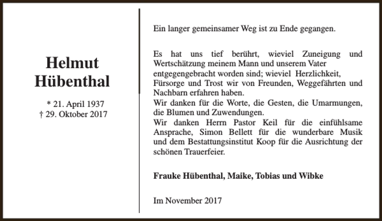 <p>Ein langer gemeinsamer Weg ist zu Ende gegangen.</p><p>Helmut<br />Hübenthal<br />* 21. April 1937<br />† 29. Oktober 2017</p><p>Es hat uns tief berührt, wieviel Zuneigung und<br />Wertschätzung meinem Mann und unserem Vater<br />entgegengebracht worden sind; wieviel Herzlichkeit,<br />Fürsorge und Trost wir von Freunden, Weggefährten und<br />Nachbarn erfahren haben.<br />Wir danken für die Worte, die Gesten, die Umarmungen,<br />die Blumen und Zuwendungen.<br />Wir danken Herrn Pastor Keil für die einfühlsame<br />Ansprache, Simon Bellett für die wunderbare Musik<br />und dem Bestattungsinstitut Koop für die Ausrichtung der<br />schönen Trauerfeier.<br />Frauke Hübenthal, Maike, Tobias und Wibke<br />Im November 2017</p>
