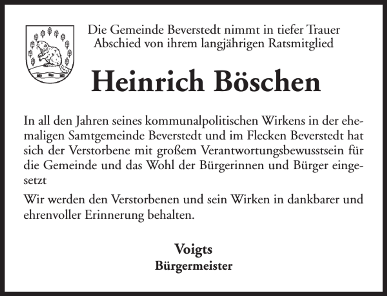 <p>Die Gemeinde Beverstedt nimmt in tiefer Trauer<br />Abschied von ihrem langjährigen Ratsmitglied</p><p>Heinrich Böschen<br />In all den Jahren seines kommunalpolitischen Wirkens in der ehemaligen Samtgemeinde Beverstedt und im Flecken Beverstedt hat<br />sich der Verstorbene mit großem Verantwortungsbewusstsein für<br />die Gemeinde und das Wohl der Bürgerinnen und Bürger eingesetzt<br />Wir werden den Verstorbenen und sein Wirken in dankbarer und<br />ehrenvoller Erinnerung behalten.</p><p>Voigts</p><p>Bürgermeister</p>