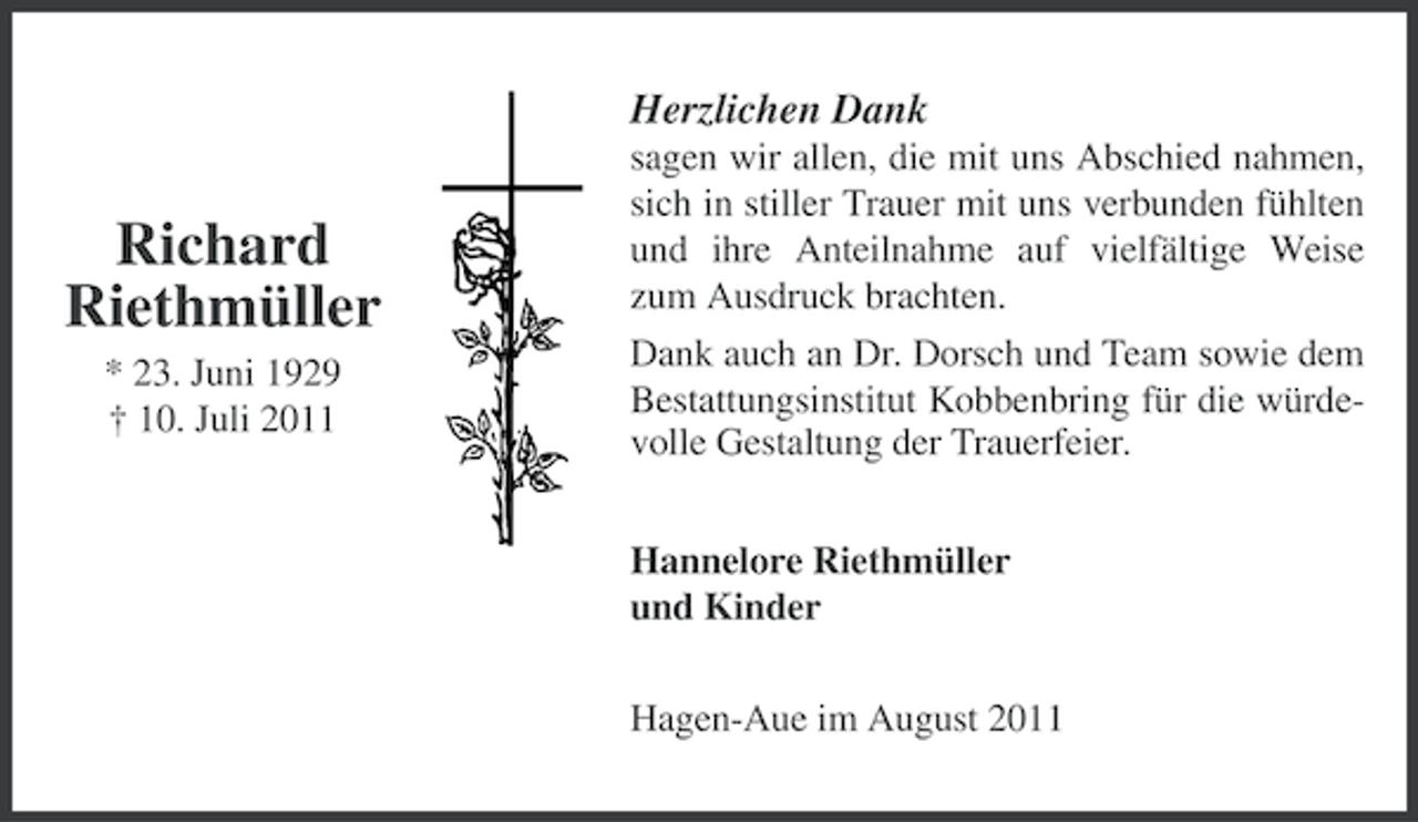 <p>Herzlichen Dank</p><p>Richard<br />Riethmüller<br />* 23. Juni 1929<br />† 10. Juli 2011</p><p>sagen wir allen, die mit uns Abschied nahmen,<br />sich in stiller Trauer mit uns verbunden fühlten<br />und ihre Anteilnahme auf vielfältige Weise<br />zum Ausdruck brachten.<br />Dank auch an Dr. Dorsch und Team sowie dem<br />Bestattungsinstitut Kobbenbring für die würdevolle Gestaltung der Trauerfeier.<br />Hannelore Riethmüller<br />und Kinder<br />Hagen-Aue im August 2011</p>