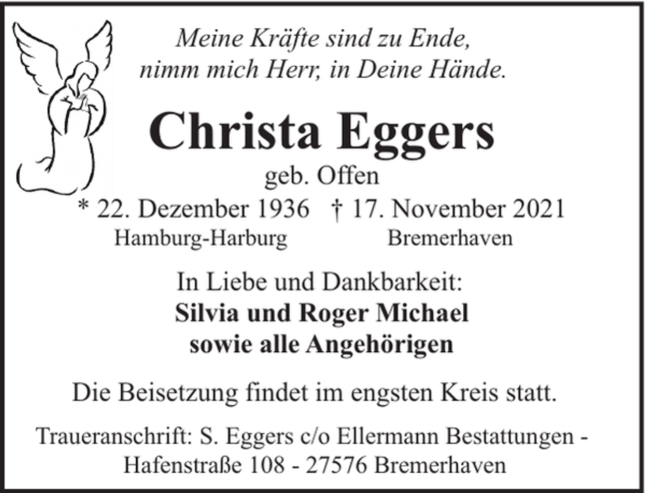 <p>Meine Kräfte sind zu Ende,<br />nimm mich Herr, in Deine Hände.</p><p>Christa Eggers</p><p>geb. Offen<br />* 22. Dezember 1936 † 17. November 2021<br />Hamburg-Harburg</p><p>Bremerhaven</p><p>In Liebe und Dankbarkeit:<br />Silvia und Roger Michael<br />sowie alle Angehörigen<br />Die Beisetzung findet im engsten Kreis statt.<br />Traueranschrift: S. Eggers c/o Ellermann Bestattungen Hafenstraße 108 - 27576 Bremerhaven</p>