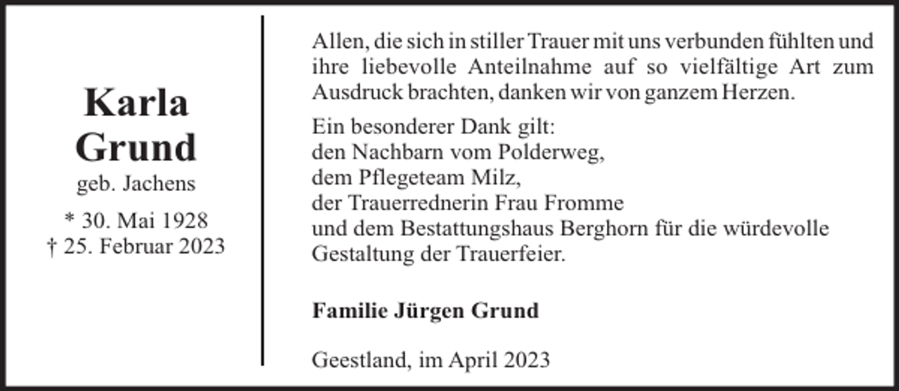 <p>Karla<br />Grund<br />geb. Jachens<br />* 30. Mai 1928<br />† 25. Februar 2023</p><p>Allen, die sich in stiller Trauer mit uns verbunden fühlten und<br />ihre liebevolle Anteilnahme auf so vielfältige Art zum<br />Ausdruck brachten, danken wir von ganzem Herzen.<br />Ein besonderer Dank gilt:<br />den Nachbarn vom Polderweg,<br />dem Pflegeteam Milz,<br />der Trauerrednerin Frau Fromme<br />und dem Bestattungshaus Berghorn für die würdevolle<br />Gestaltung der Trauerfeier.<br />Familie Jürgen Grund<br />Geestland, im April 2023</p>