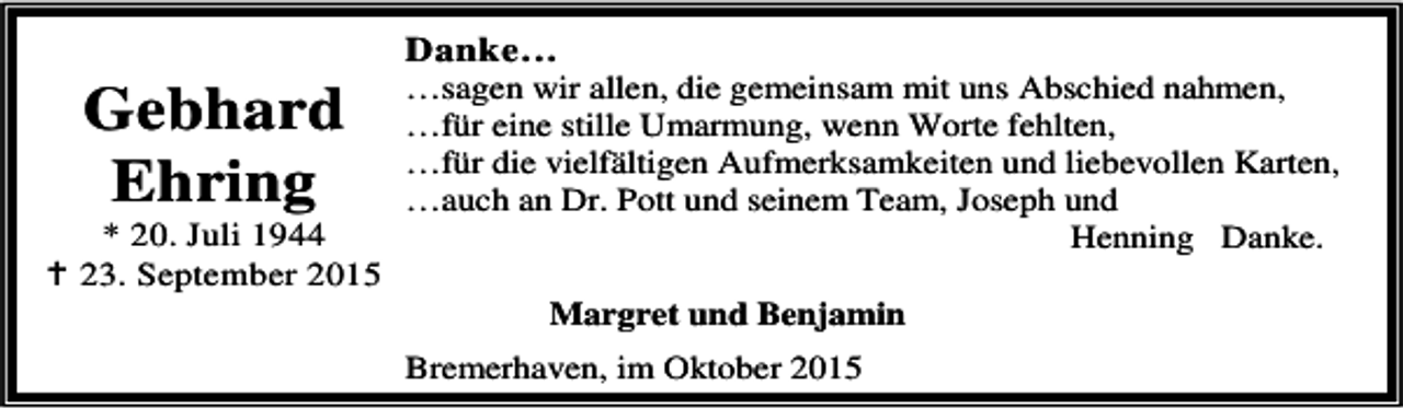 <p>Gebhard<br />Ehring</p><p>* 20. Juli 1944<br />B 23. September 2015</p><p>Danke…</p><p>…sagen wir allen, die gemeinsam mit uns Abschied nahmen,<br />…für eine stille Umarmung, wenn Worte fehlten,<br />…für die vielfältigen Aufmerksamkeiten und liebevollen Karten,<br />…auch an Dr. Pott und seinem Team, Joseph und<br />Henning Danke.<br />Margret und Benjamin</p><p>Bremerhaven, im Oktober 2015</p>