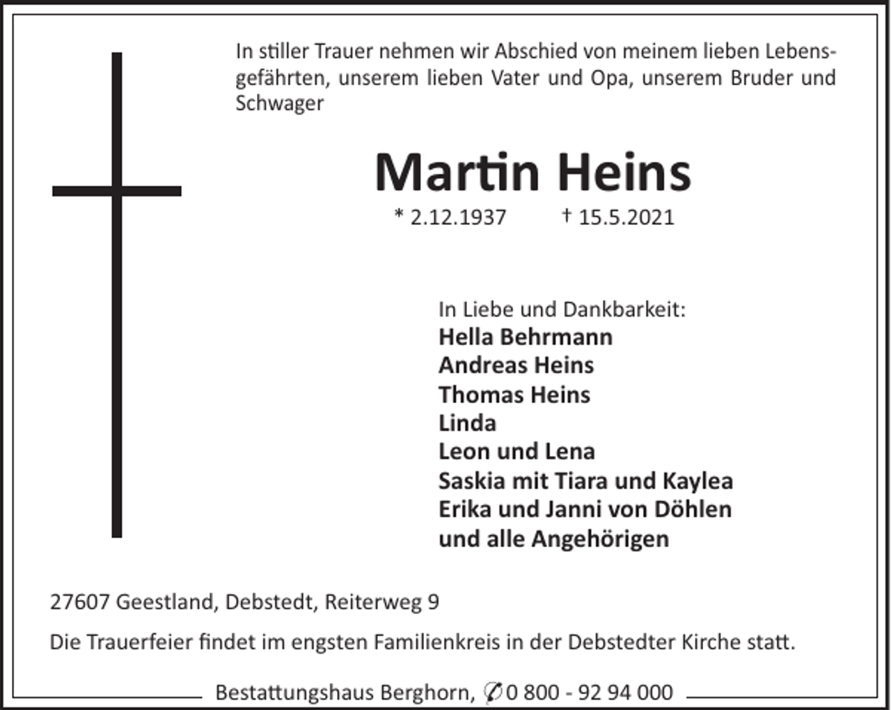 <p>In s!ller Trauer nehmen wir Abschied von meinem lieben Lebensgefährten, unserem lieben Vater und Opa, unserem Bruder und<br />Schwager</p>
<p>Martin Heins<br />* 2.12.1937</p>
<p>† 15.5.2021</p>
<p>In Liebe und Dankbarkeit:</p>
<p>Hella Behrmann<br />Andreas Heins<br />Thomas Heins<br />Linda<br />Leon und Lena<br />Saskia mit Tiara und Kaylea<br />Erika und Janni von Döhlen<br />und alle Angehörigen<br />27607 Geestland, Debstedt, Reiterweg 9<br />Die Trauerfeier ﬁndet im engsten Familienkreis in der Debstedter Kirche sta".<br />Besta"ungshaus Berghorn, * 0 800 - 92 94 000</p>