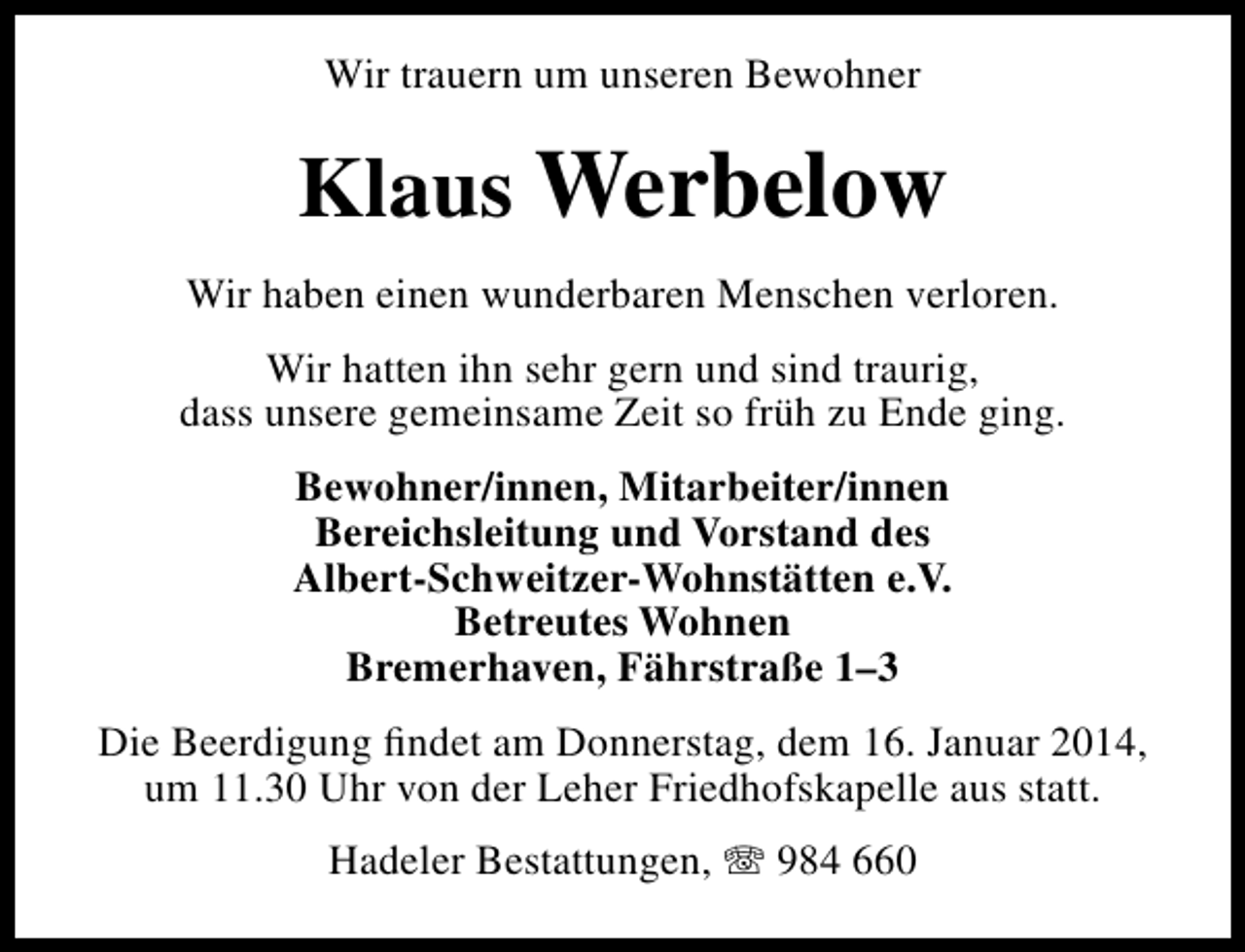 <p>Wir trauern um unseren Bewohner</p><p>Klaus Werbelow<br />Wir haben einen wunderbaren Menschen verloren.<br />Wir hatten ihn sehr gern und sind traurig,<br />dass unsere gemeinsame Zeit so früh zu Ende ging.<br />Bewohner/innen, Mitarbeiter/innen<br />Bereichsleitung und Vorstand des<br />Albert-Schweitzer-Wohnstätten e.V.<br />Betreutes Wohnen<br />Bremerhaven, Fährstraße 1–3<br />Die Beerdigung ﬁndet am Donnerstag, dem 16. Januar 2014,<br />um 11.30 Uhr von der Leher Friedhofskapelle aus statt.<br />Hadeler Bestattungen, T 984 660</p>