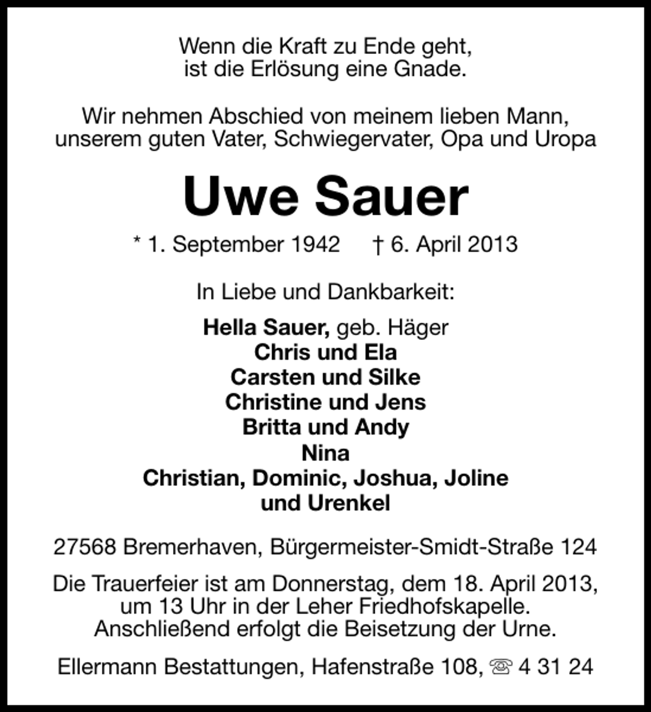 <p>Wenn die Kraft zu Ende geht,<br />ist die Erlösung eine Gnade.<br />Wir nehmen Abschied von meinem lieben Mann,<br />unserem guten Vater, Schwiegervater, Opa und Uropa</p><p>Uwe Sauer</p><p>* 1. September 1942</p><p>† 6. April 2013</p><p>In Liebe und Dankbarkeit:<br />Hella Sauer, geb. Häger<br />Chris und Ela<br />Carsten und Silke<br />Christine und Jens<br />Britta und Andy<br />Nina<br />Christian, Dominic, Joshua, Joline<br />und Urenkel<br />27568 Bremerhaven, Bürgermeister-Smidt-Straße 124<br />Die Trauerfeier ist am Donnerstag, dem 18. April 2013,<br />um 13 Uhr in der Leher Friedhofskapelle.<br />Anschließend erfolgt die Beisetzung der Urne.<br />Ellermann Bestattungen, Hafenstraße 108, s 4 31 24</p>