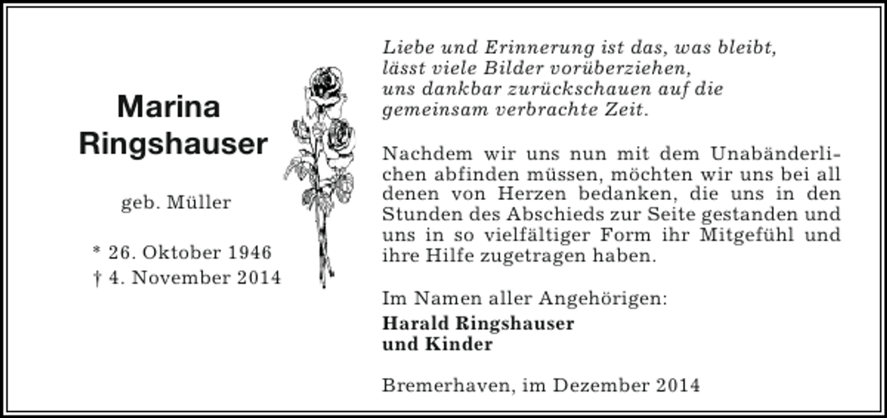 <p>Marina<br />Ringshauser<br />geb. Müller<br />* 26. Oktober 1946<br />† 4. November 2014</p><p>Liebe und Erinnerung ist das, was bleibt,<br />lässt viele Bilder vorüberziehen,<br />uns dankbar zurückschauen auf die<br />gemeinsam verbrachte Zeit.<br />Nachdem wir uns nun mit dem Unabänderlichen abfinden müssen, möchten wir uns bei all<br />denen von Herzen bedanken, die uns in den<br />Stunden des Abschieds zur Seite gestanden und<br />uns in so vielfältiger Form ihr Mitgefühl und<br />ihre Hilfe zugetragen haben.<br />Im Namen aller Angehörigen:<br />Harald Ringshauser<br />und Kinder<br />Bremerhaven, im Dezember 2014</p>