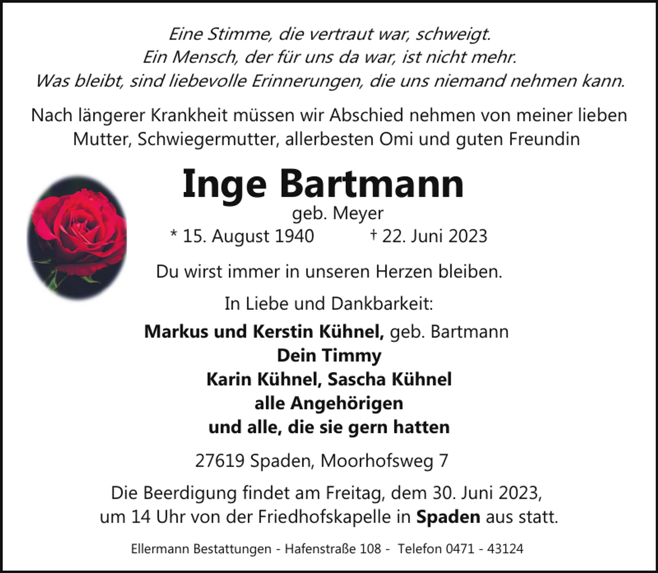 <p>Eine Stimme, die vertraut war, schweigt.<br />Ein Mensch, der für uns da war, ist nicht mehr.<br />Was bleibt, sind liebevolle Erinnerungen, die uns niemand nehmen kann.<br />Nach längerer Krankheit müssen wir Abschied nehmen von meiner lieben<br />Mutter, Schwiegermutter, allerbesten Omi und guten Freundin</p><p>Inge Bartmann</p><p>geb. Meyer<br />* 15. August 1940<br />† 22. Juni 2023<br />Du wirst immer in unseren Herzen bleiben.<br />In Liebe und Dankbarkeit:<br />Markus und Kerstin Kühnel, geb. Bartmann<br />Dein Timmy<br />Karin Kühnel, Sascha Kühnel<br />alle Angehörigen<br />und alle, die sie gern hatten<br />27619 Spaden, Moorhofsweg 7<br />Die Beerdigung findet am Freitag, dem 30. Juni 2023,<br />um 14 Uhr von der Friedhofskapelle in Spaden aus statt.<br />Ellermann Bestattungen - Hafenstraße 108 - Telefon 0471 - 43124</p>