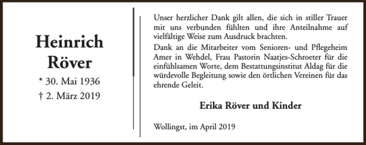 <p>Heinrich<br />Röver<br />* 30. Mai 1936<br />† 2. März 2019</p><p>Unser herzlicher Dank gilt allen, die sich in stiller Trauer<br />mit uns verbunden fühlten und ihre Anteilnahme auf<br />vielfältige Weise zum Ausdruck brachten.<br />Dank an die Mitarbeiter vom Senioren- und Pflegeheim<br />Amer in Wehdel, Frau Pastorin Naatjes-Schroeter für die<br />einfühlsamen Worte, dem Bestattungsinstitut Aldag für die<br />würdevolle Begleitung sowie den örtlichen Vereinen für das<br />ehrende Geleit.</p><p>Erika Röver und Kinder<br />Wollingst, im April 2019</p>