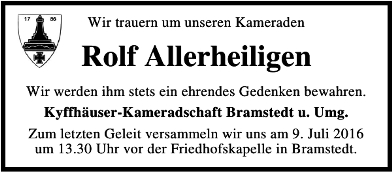 <p>Wir trauern um unseren Kameraden</p><p>Rolf Allerheiligen<br />Wir werden ihm stets ein ehrendes Gedenken bewahren.<br />Kyffhäuser-Kameradschaft Bramstedt u. Umg.<br />Zum letzten Geleit versammeln wir uns am 9. Juli 2016<br />um 13.30 Uhr vor der Friedhofskapelle in Bramstedt.</p>