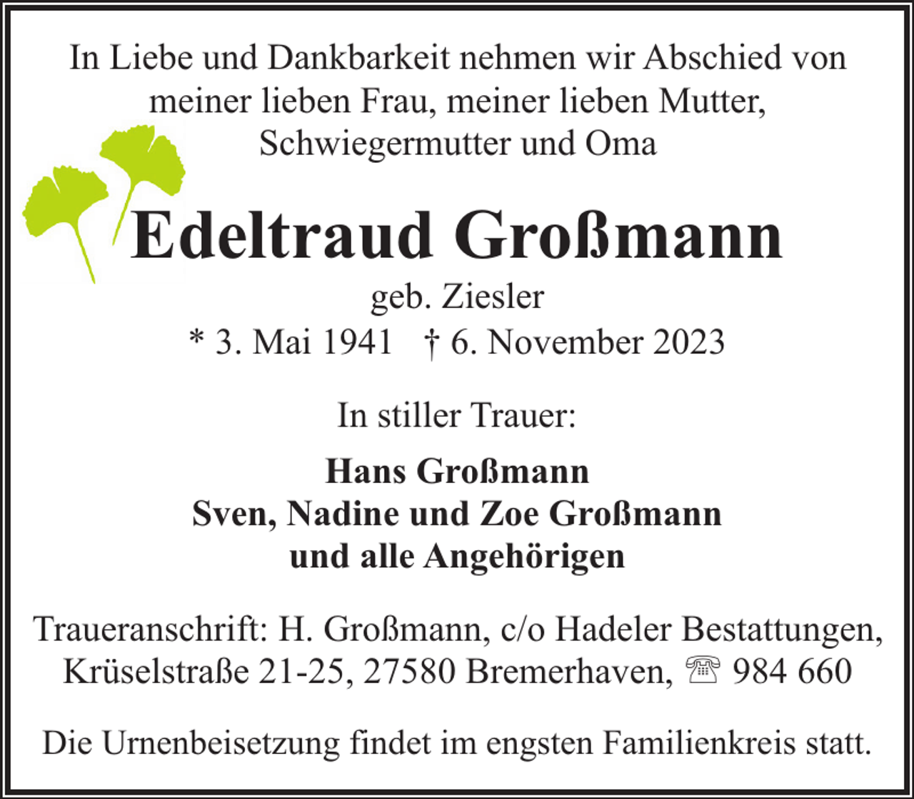 <p>In Liebe und Dankbarkeit nehmen wir Abschied von<br />meiner lieben Frau, meiner lieben Mutter,<br />Schwiegermutter und Oma</p><p>Edeltraud Großmann<br />geb. Ziesler<br />* 3. Mai 1941 † 6. November 2023<br />In stiller Trauer:<br />Hans Großmann<br />Sven, Nadine und Zoe Großmann<br />und alle Angehörigen<br />Traueranschrift: H. Großmann, c/o Hadeler Bestattungen,<br />Krüselstraße 21-25, 27580 Bremerhaven, ' 984 660<br />Die Urnenbeisetzung findet im engsten Familienkreis statt.</p>