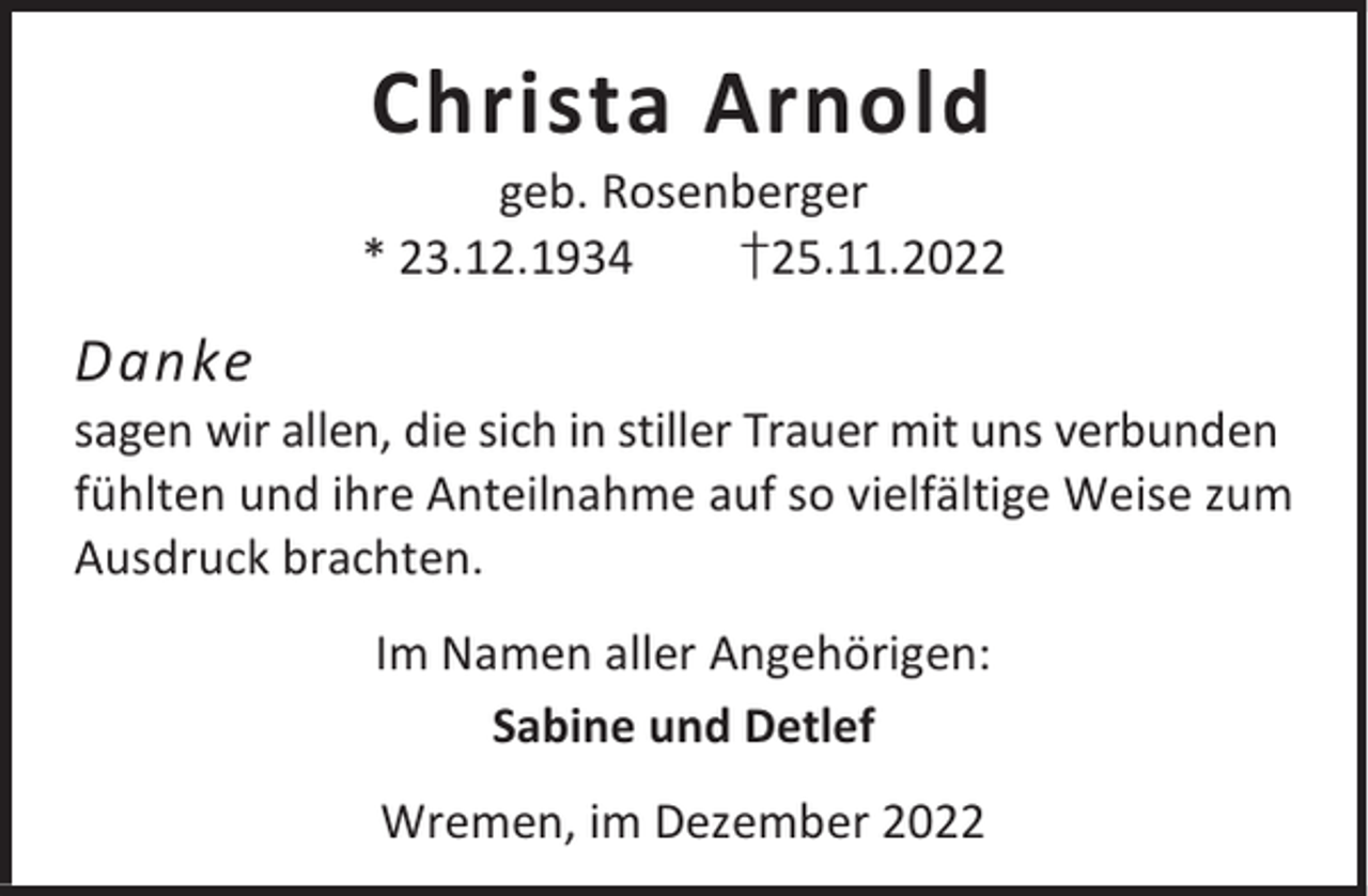 <p>Christa Arnold</p><p>geb. Rosenberger<br />* 23.12.1934<br />†25.11.2022</p><p>Danke</p><p>sagen wir allen, die sich in stiller Trauer mit uns verbunden<br />fühlten und ihre Anteilnahme auf so vielfältige Weise zum<br />Ausdruck brachten.<br />Im Namen aller Angehörigen:<br />Sabine und Detlef<br />Wremen, im Dezember 2022</p>