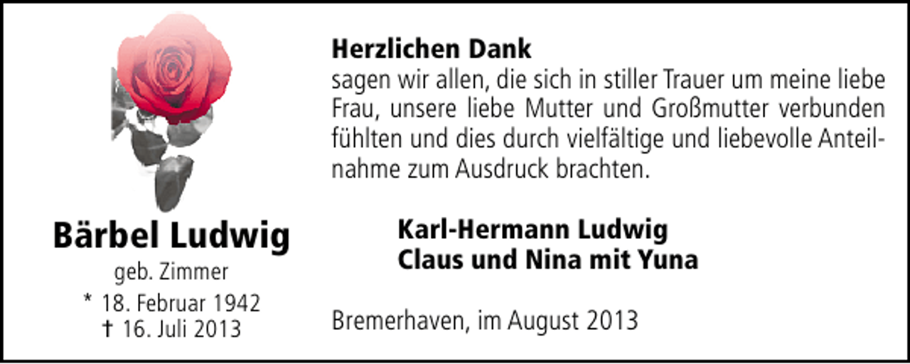 <p>Herzlichen Dank<br />sagen wir allen, die sich in stiller Trauer um meine liebe<br />Frau, unsere liebe Mutter und Großmutter verbunden<br />fühlten und dies durch vielfältige und liebevolle Anteilnahme zum Ausdruck brachten.</p><p>Bärbel Ludwig<br />geb. Zimmer<br />* 18. Februar 1942<br />† 16. Juli 2013</p><p>Karl-Hermann Ludwig<br />Claus und Nina mit Yuna<br />Bremerhaven, im August 2013</p>