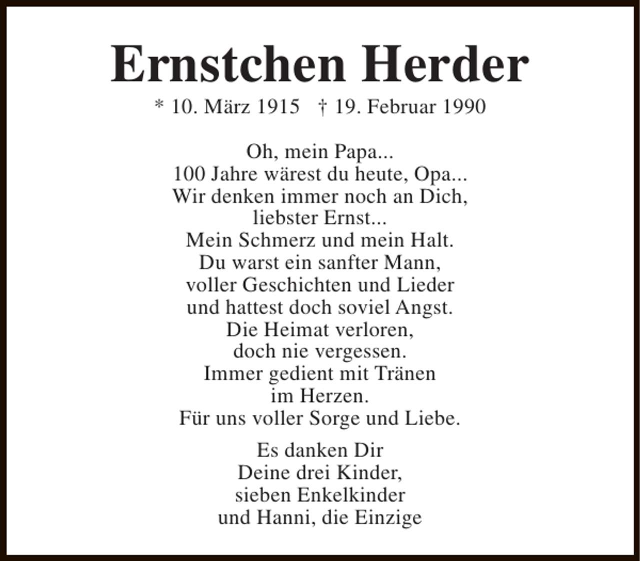 <p>Ernstchen Herder<br />* 10. März 1915 † 19. Februar 1990<br />Oh, mein Papa...<br />100 Jahre wärest du heute, Opa...<br />Wir denken immer noch an Dich,<br />liebster Ernst...<br />Mein Schmerz und mein Halt.<br />Du warst ein sanfter Mann,<br />voller Geschichten und Lieder<br />und hattest doch soviel Angst.<br />Die Heimat verloren,<br />doch nie vergessen.<br />Immer gedient mit Tränen<br />im Herzen.<br />Für uns voller Sorge und Liebe.<br />Es danken Dir<br />Deine drei Kinder,<br />sieben Enkelkinder<br />und Hanni, die Einzige</p>
