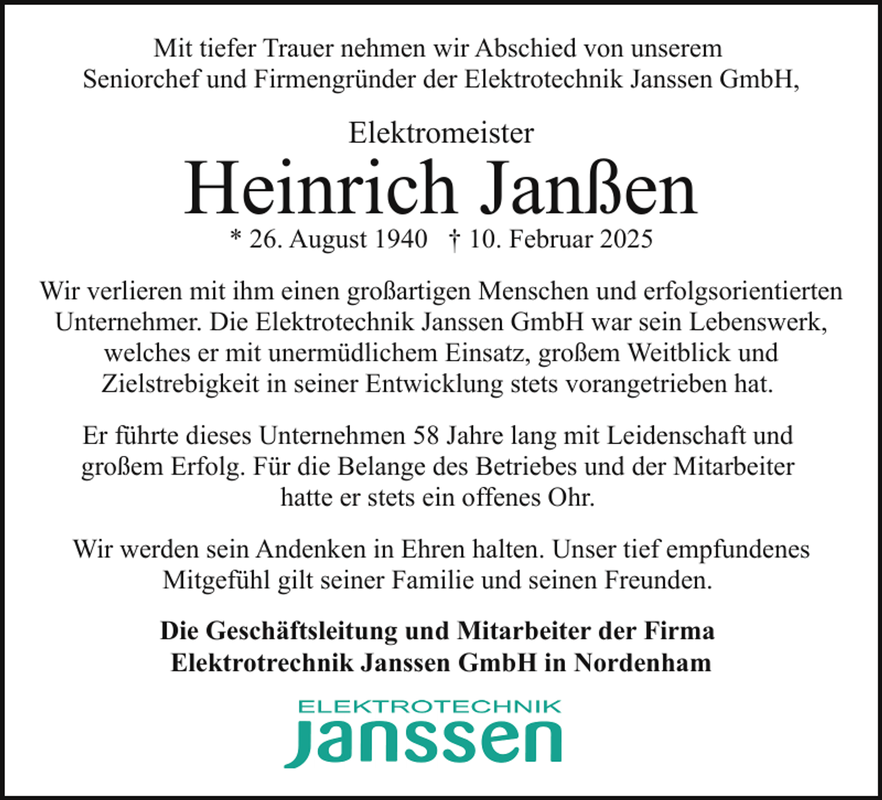 <p>Mit tiefer Trauer nehmen wir Abschied von unserem<br />Seniorchef und Firmengründer der Elektrotechnik Janssen GmbH,</p><p>Elektromeister</p><p>Heinrich Janßen<br />* 26. August 1940 † 10. Februar 2025</p><p>Wir verlieren mit ihm einen großartigen Menschen und erfolgsorientierten<br />Unternehmer. Die Elektrotechnik Janssen GmbH war sein Lebenswerk,<br />welches er mit unermüdlichem Einsatz, großem Weitblick und<br />Zielstrebigkeit in seiner Entwicklung stets vorangetrieben hat.<br />Er führte dieses Unternehmen 58 Jahre lang mit Leidenschaft und<br />großem Erfolg. Für die Belange des Betriebes und der Mitarbeiter<br />hatte er stets ein offenes Ohr.<br />Wir werden sein Andenken in Ehren halten. Unser tief empfundenes<br />Mitgefühl gilt seiner Familie und seinen Freunden.<br />Die Geschäftsleitung und Mitarbeiter der Firma<br />Elektrotrechnik Janssen GmbH in Nordenham</p>