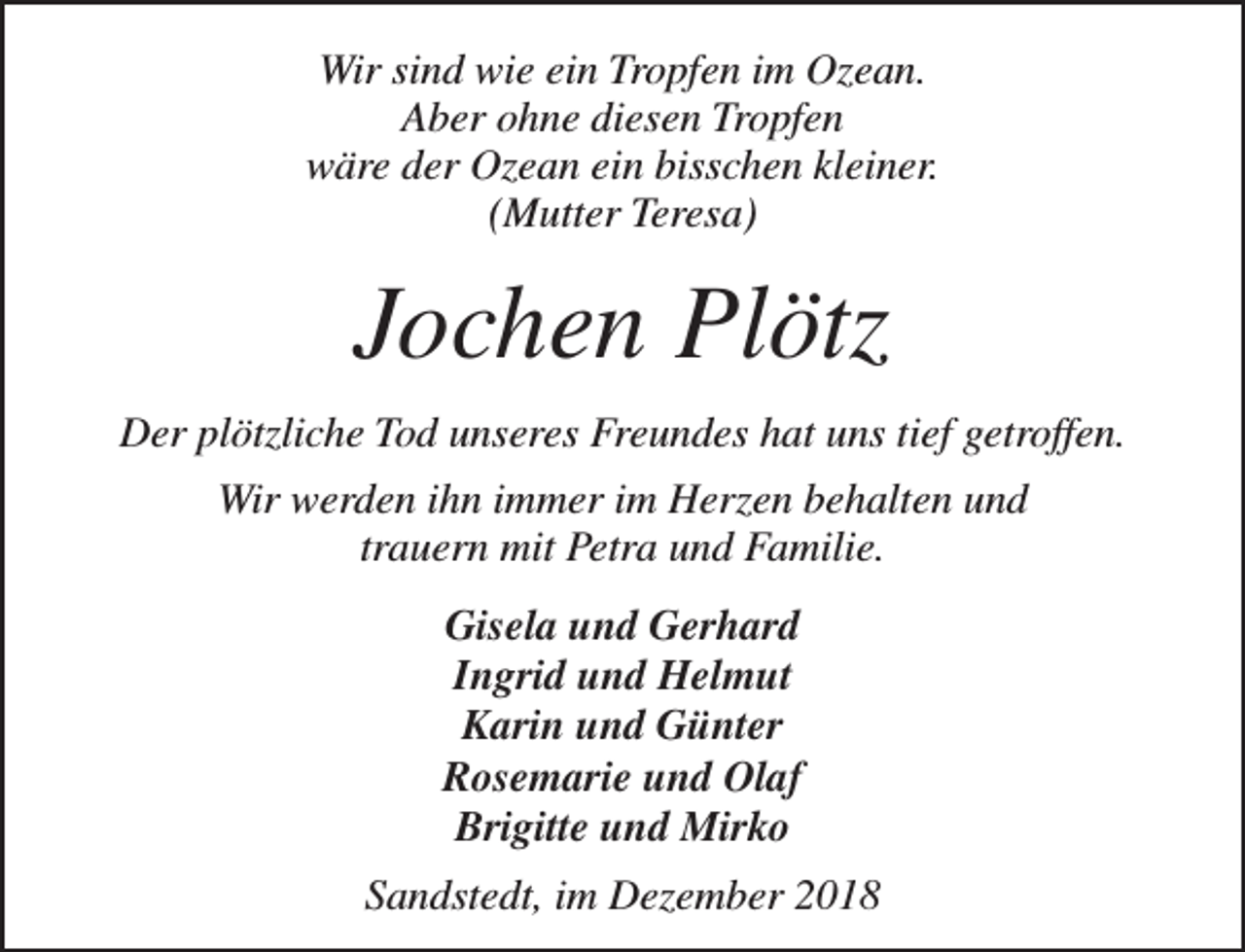 <p>Wir sind wie ein Tropfen im Ozean.<br />Aber ohne diesen Tropfen<br />wäre der Ozean ein bisschen kleiner.<br />(Mutter Teresa)</p><p>Jochen Plötz<br />Der plötzliche Tod unseres Freundes hat uns tief getroffen.<br />Wir werden ihn immer im Herzen behalten und<br />trauern mit Petra und Familie.<br />Gisela und Gerhard<br />Ingrid und Helmut<br />Karin und Günter<br />Rosemarie und Olaf<br />Brigitte und Mirko<br />Sandstedt, im Dezember 2018</p>