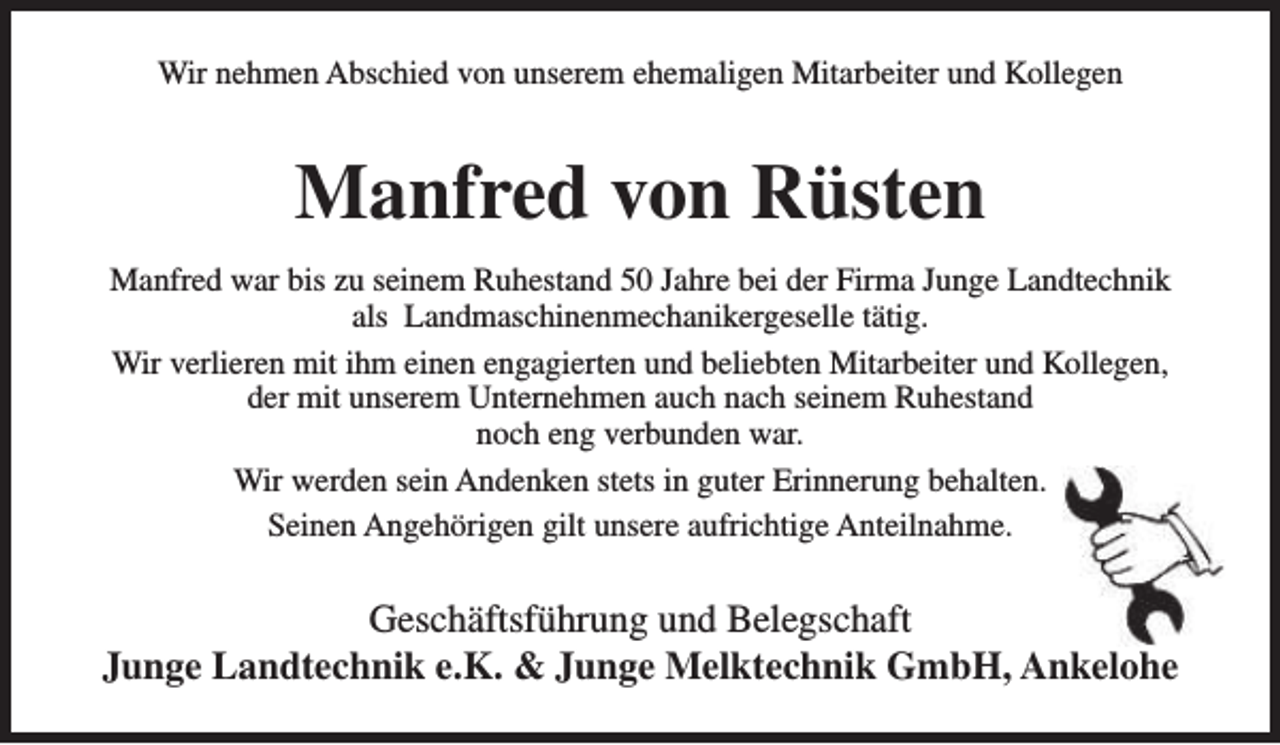 <p>Wir nehmen Abschied von unserem ehemaligen Mitarbeiter und Kollegen</p><p>Manfred von Rüsten<br />Manfred war bis zu seinem Ruhestand 50 Jahre bei der Firma Junge Landtechnik<br />als Landmaschinenmechanikergeselle tätig.<br />Wir verlieren mit ihm einen engagierten und beliebten Mitarbeiter und Kollegen,<br />der mit unserem Unternehmen auch nach seinem Ruhestand<br />noch eng verbunden war.<br />Wir werden sein Andenken stets in guter Erinnerung behalten.<br />Seinen Angehörigen gilt unsere aufrichtige Anteilnahme.</p><p>Geschäftsführung und Belegschaft<br />Junge Landtechnik e.K. &amp; Junge Melktechnik GmbH, Ankelohe</p>